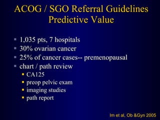 ACOG / SGO Referral Guidelines Predictive Value 1,035 pts, 7 hospitals 30% ovarian cancer 25% of cancer cases-- premenopausal chart / path review CA125 preop pelvic exam imaging studies path report Im et al, Ob &Gyn 2005 