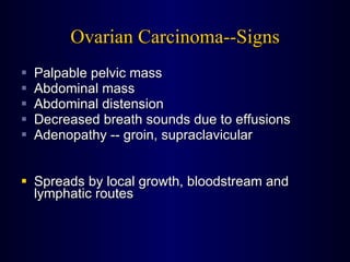 Ovarian Carcinoma--Signs Palpable pelvic mass Abdominal mass Abdominal distension Decreased breath sounds due to effusions Adenopathy -- groin, supraclavicular Spreads by local growth, bloodstream and lymphatic routes 