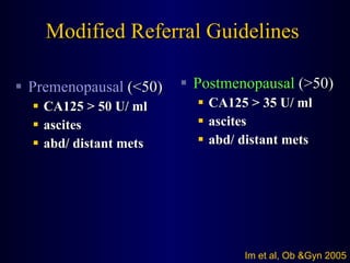 Modified Referral Guidelines Premenopausal  (<50) CA125 > 50 U/ ml ascites abd/ distant mets Postmenopausal  (>50) CA125 > 35 U/ ml ascites abd/ distant mets Im et al, Ob &Gyn 2005 