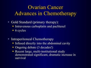 Ovarian Cancer Advances in Chemotherapy Gold Standard (primary therapy): Intravenous carboplatin and paclitaxel 6 cycles Intraperitoneal Chemotherapy Infused directly into the abdominal cavity Ongoing debate (3 decades!) Recent large, multi-institutional study demonstrated significant, dramatic increase in survival 