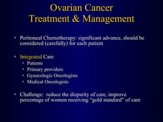 Ovarian Cancer Treatment & Management Peritoneal Chemotherapy: significant advance, should be considered (carefully) for each patient Integrated  Care Patients Primary providers Gynecologic Oncologists Medical Oncologists Challenge:  reduce the disparity of care, improve percentage of women receiving “gold standard” of care 