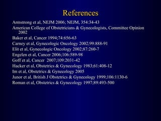 References Armstrong et al, NEJM 2006; NEJM, 354:34-43 American College of Obstetricians & Gynecologists, Committee Opinion 2002 Baker et al, Cancer 1994;74:656-63 Carney et al, Gynecologic Oncology 2002;99:888-91 Elit et al, Gynecologic Oncology 2002;87:260-7 Engelen et al, Cancer 2006;106:589-98 Goff et al, Cancer  2007;109:2031-42 Hacker et al, Obstetrics & Gynecology 1983;61:408-12 Im et al, Obstetrics & Gynecology 2005 Junor et al, British J Obstetrics & Gynecology 1999;106:1130-6 Roman et al, Obstetrics & Gynecology 1997;89:493-500 