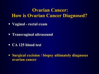 Ovarian Cancer: How is Ovarian Cancer Diagnosed? Vaginal - rectal exam Transvaginal ultrasound CA 125 blood test Surgical excision / biopsy ultimately diagnoses ovarian cancer 
