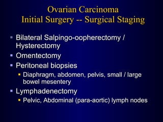 Ovarian Carcinoma Initial Surgery -- Surgical Staging Bilateral Salpingo-oopherectomy / Hysterectomy Omentectomy Peritoneal biopsies Diaphragm, abdomen, pelvis, small / large  bowel mesentery Lymphadenectomy Pelvic, Abdominal (para-aortic) lymph nodes 