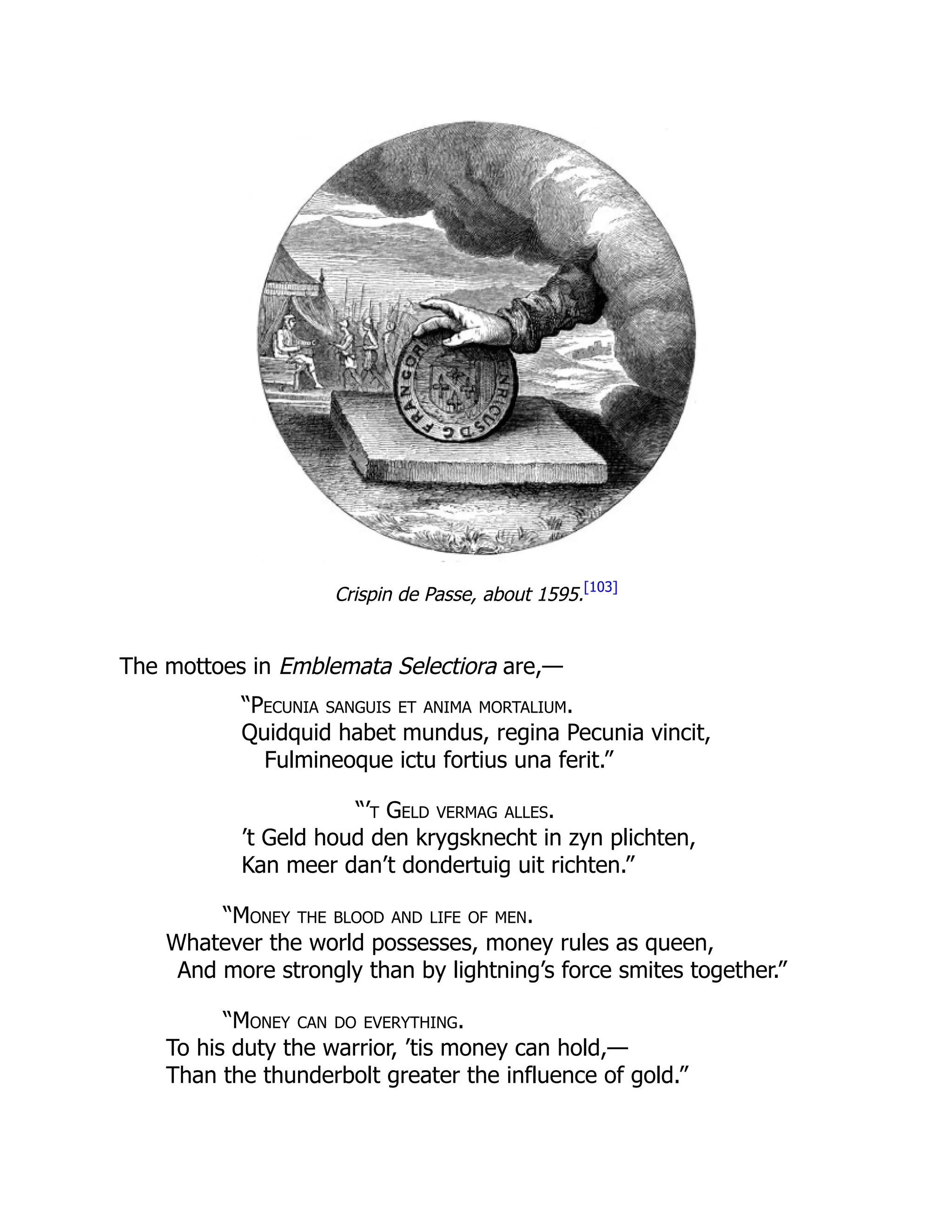 Crispin de Passe, about 1595.[103]
The mottoes in Emblemata Selectiora are,—
“Pecunia sanguis et anima mortalium.
Quidquid habet mundus, regina Pecunia vincit,
Fulmineoque ictu fortius una ferit.”
“’t Geld vermag alles.
’t Geld houd den krygsknecht in zyn plichten,
Kan meer dan’t dondertuig uit richten.”
“Money the blood and life of men.
Whatever the world possesses, money rules as queen,
And more strongly than by lightning’s force smites together.”
“Money can do everything.
To his duty the warrior, ’tis money can hold,—
Than the thunderbolt greater the influence of gold.”
 