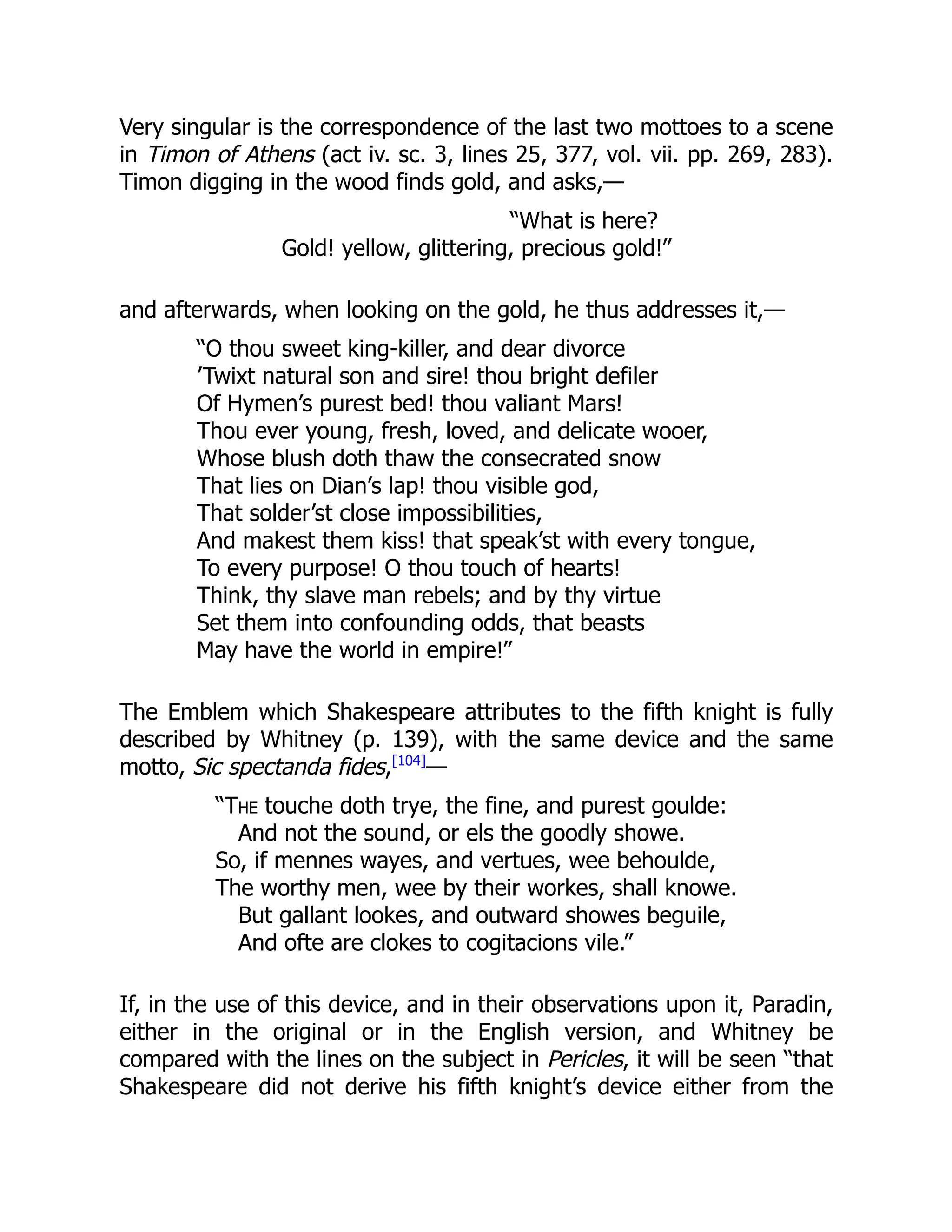 Very singular is the correspondence of the last two mottoes to a scene
in Timon of Athens (act iv. sc. 3, lines 25, 377, vol. vii. pp. 269, 283).
Timon digging in the wood finds gold, and asks,—
“What is here?
Gold! yellow, glittering, precious gold!”
and afterwards, when looking on the gold, he thus addresses it,—
“O thou sweet king-killer, and dear divorce
’Twixt natural son and sire! thou bright defiler
Of Hymen’s purest bed! thou valiant Mars!
Thou ever young, fresh, loved, and delicate wooer,
Whose blush doth thaw the consecrated snow
That lies on Dian’s lap! thou visible god,
That solder’st close impossibilities,
And makest them kiss! that speak’st with every tongue,
To every purpose! O thou touch of hearts!
Think, thy slave man rebels; and by thy virtue
Set them into confounding odds, that beasts
May have the world in empire!”
The Emblem which Shakespeare attributes to the fifth knight is fully
described by Whitney (p. 139), with the same device and the same
motto, Sic spectanda fides,[104]
—
“The touche doth trye, the fine, and purest goulde:
And not the sound, or els the goodly showe.
So, if mennes wayes, and vertues, wee behoulde,
The worthy men, wee by their workes, shall knowe.
But gallant lookes, and outward showes beguile,
And ofte are clokes to cogitacions vile.”
If, in the use of this device, and in their observations upon it, Paradin,
either in the original or in the English version, and Whitney be
compared with the lines on the subject in Pericles, it will be seen “that
Shakespeare did not derive his fifth knight’s device either from the
 