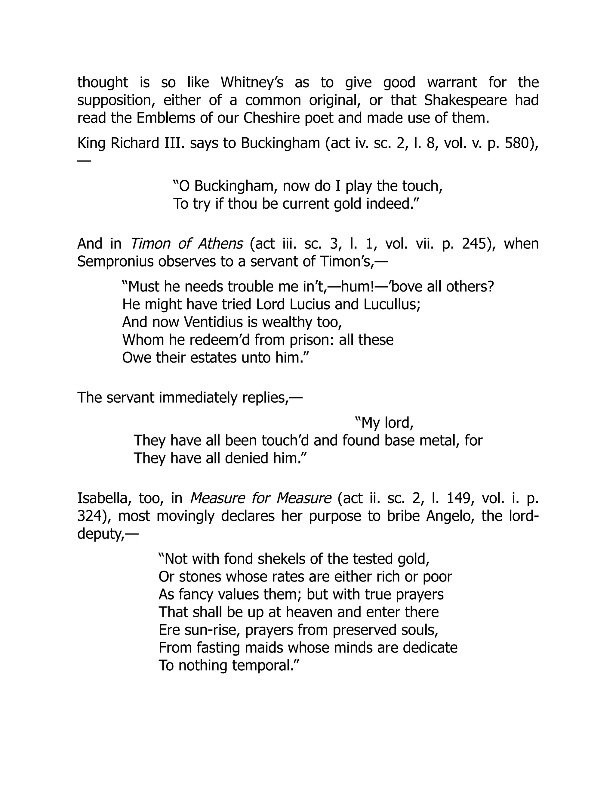 thought is so like Whitney’s as to give good warrant for the
supposition, either of a common original, or that Shakespeare had
read the Emblems of our Cheshire poet and made use of them.
King Richard III. says to Buckingham (act iv. sc. 2, l. 8, vol. v. p. 580),
—
“O Buckingham, now do I play the touch,
To try if thou be current gold indeed.”
And in Timon of Athens (act iii. sc. 3, l. 1, vol. vii. p. 245), when
Sempronius observes to a servant of Timon’s,—
“Must he needs trouble me in’t,—hum!—’bove all others?
He might have tried Lord Lucius and Lucullus;
And now Ventidius is wealthy too,
Whom he redeem’d from prison: all these
Owe their estates unto him.”
The servant immediately replies,—
“My lord,
They have all been touch’d and found base metal, for
They have all denied him.”
Isabella, too, in Measure for Measure (act ii. sc. 2, l. 149, vol. i. p.
324), most movingly declares her purpose to bribe Angelo, the lord-
deputy,—
“Not with fond shekels of the tested gold,
Or stones whose rates are either rich or poor
As fancy values them; but with true prayers
That shall be up at heaven and enter there
Ere sun-rise, prayers from preserved souls,
From fasting maids whose minds are dedicate
To nothing temporal.”
 