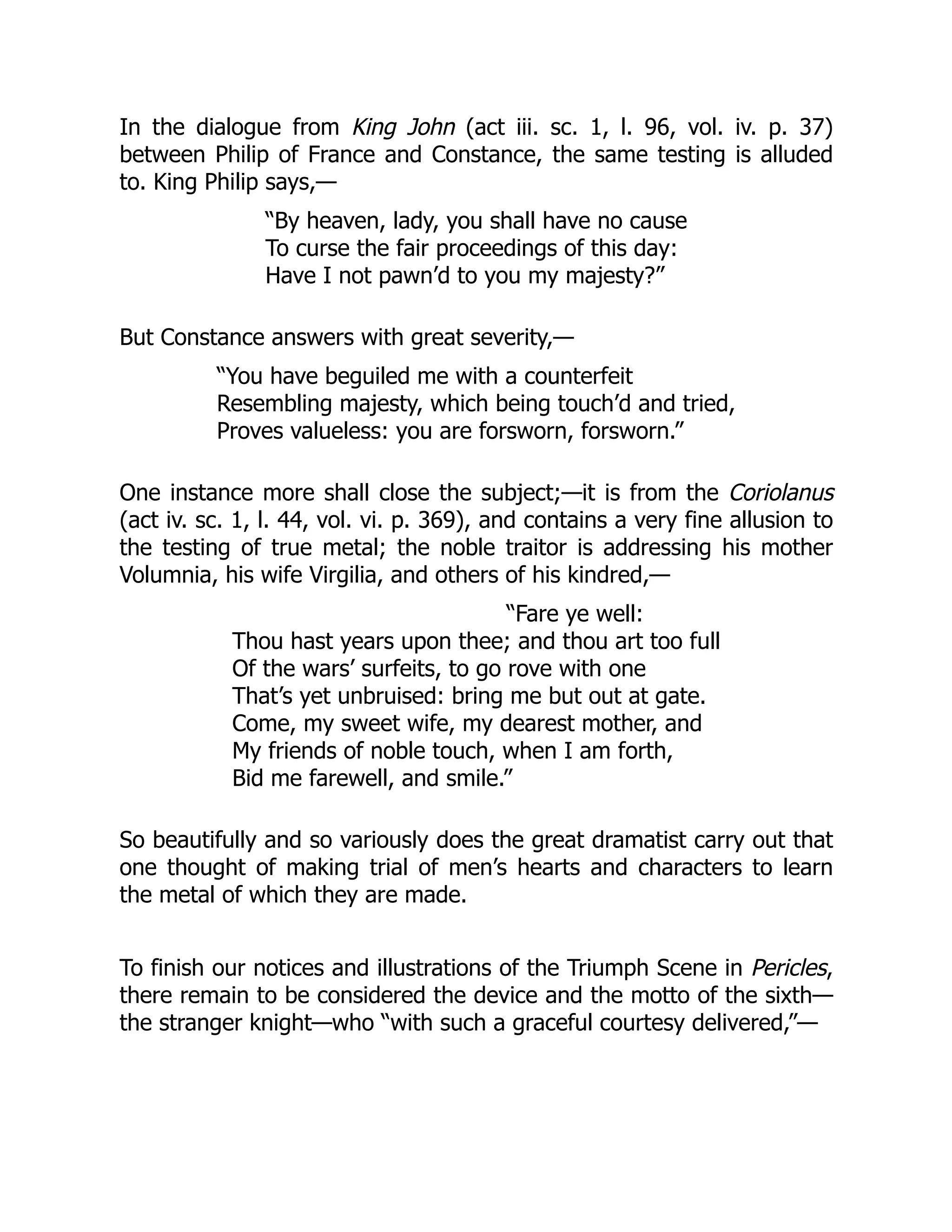 In the dialogue from King John (act iii. sc. 1, l. 96, vol. iv. p. 37)
between Philip of France and Constance, the same testing is alluded
to. King Philip says,—
“By heaven, lady, you shall have no cause
To curse the fair proceedings of this day:
Have I not pawn’d to you my majesty?”
But Constance answers with great severity,—
“You have beguiled me with a counterfeit
Resembling majesty, which being touch’d and tried,
Proves valueless: you are forsworn, forsworn.”
One instance more shall close the subject;—it is from the Coriolanus
(act iv. sc. 1, l. 44, vol. vi. p. 369), and contains a very fine allusion to
the testing of true metal; the noble traitor is addressing his mother
Volumnia, his wife Virgilia, and others of his kindred,—
“Fare ye well:
Thou hast years upon thee; and thou art too full
Of the wars’ surfeits, to go rove with one
That’s yet unbruised: bring me but out at gate.
Come, my sweet wife, my dearest mother, and
My friends of noble touch, when I am forth,
Bid me farewell, and smile.”
So beautifully and so variously does the great dramatist carry out that
one thought of making trial of men’s hearts and characters to learn
the metal of which they are made.
To finish our notices and illustrations of the Triumph Scene in Pericles,
there remain to be considered the device and the motto of the sixth—
the stranger knight—who “with such a graceful courtesy delivered,”—
 