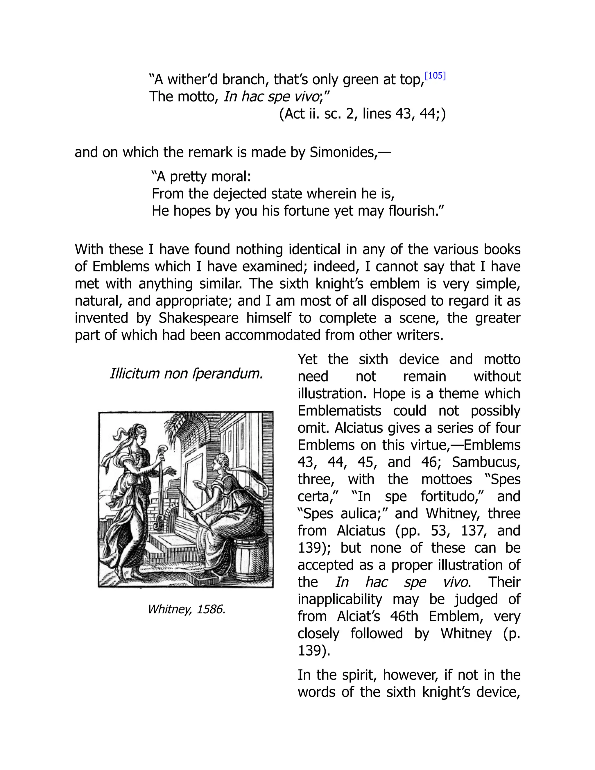 Illicitum non ſperandum.
Whitney, 1586.
“A wither’d branch, that’s only green at top,[105]
The motto, In hac spe vivo;”
(Act ii. sc. 2, lines 43, 44;)
and on which the remark is made by Simonides,—
“A pretty moral:
From the dejected state wherein he is,
He hopes by you his fortune yet may flourish.”
With these I have found nothing identical in any of the various books
of Emblems which I have examined; indeed, I cannot say that I have
met with anything similar. The sixth knight’s emblem is very simple,
natural, and appropriate; and I am most of all disposed to regard it as
invented by Shakespeare himself to complete a scene, the greater
part of which had been accommodated from other writers.
Yet the sixth device and motto
need not remain without
illustration. Hope is a theme which
Emblematists could not possibly
omit. Alciatus gives a series of four
Emblems on this virtue,—Emblems
43, 44, 45, and 46; Sambucus,
three, with the mottoes “Spes
certa,” “In spe fortitudo,” and
“Spes aulica;” and Whitney, three
from Alciatus (pp. 53, 137, and
139); but none of these can be
accepted as a proper illustration of
the In hac spe vivo. Their
inapplicability may be judged of
from Alciat’s 46th Emblem, very
closely followed by Whitney (p.
139).
In the spirit, however, if not in the
words of the sixth knight’s device,
 