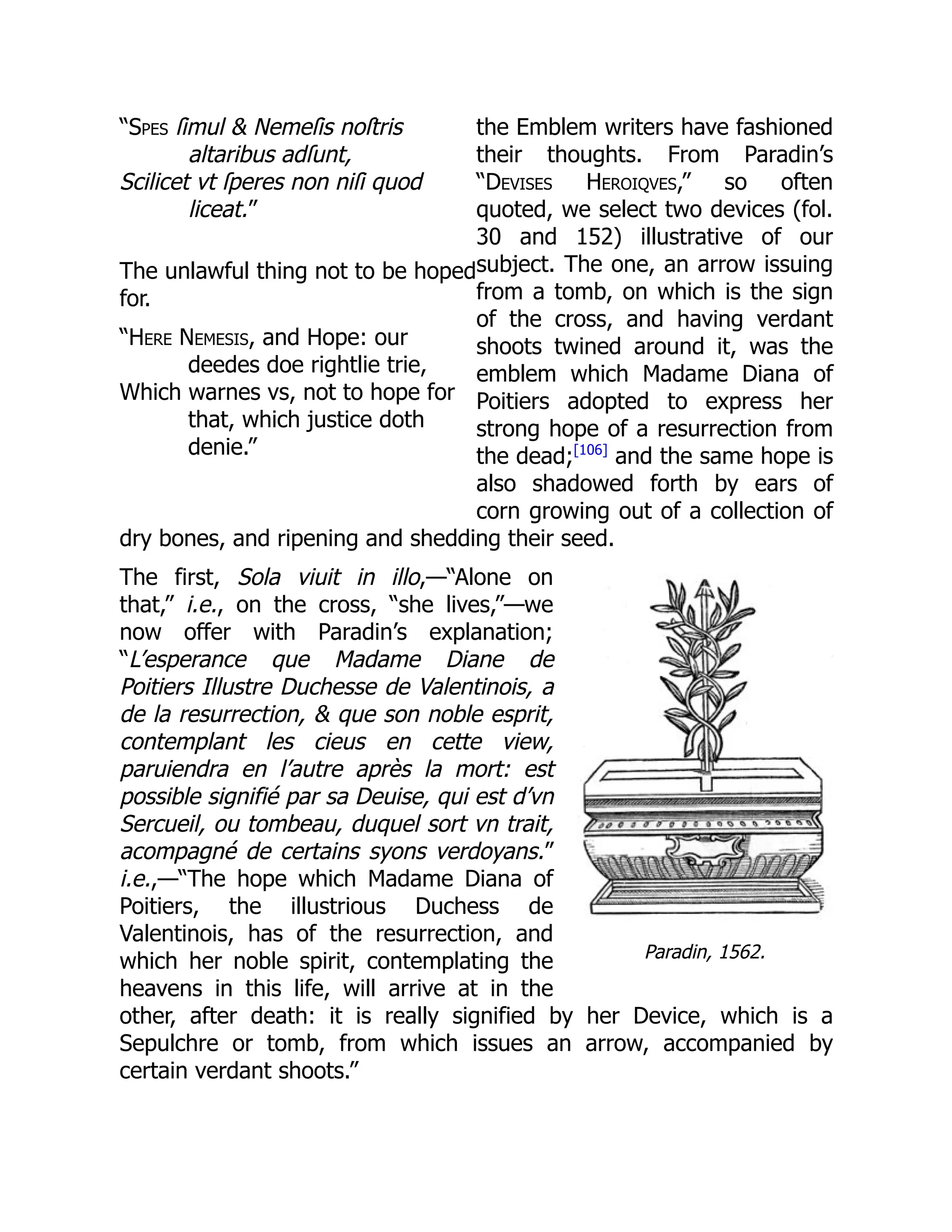 “Spes ſimul & Nemeſis noſtris
altaribus adſunt,
Scilicet vt ſperes non niſi quod
liceat.”
The unlawful thing not to be hoped
for.
“Here Nemesis, and Hope: our
deedes doe rightlie trie,
Which warnes vs, not to hope for
that, which justice doth
denie.”
Paradin, 1562.
the Emblem writers have fashioned
their thoughts. From Paradin’s
“Devises Heroiqves,” so often
quoted, we select two devices (fol.
30 and 152) illustrative of our
subject. The one, an arrow issuing
from a tomb, on which is the sign
of the cross, and having verdant
shoots twined around it, was the
emblem which Madame Diana of
Poitiers adopted to express her
strong hope of a resurrection from
the dead;[106]
and the same hope is
also shadowed forth by ears of
corn growing out of a collection of
dry bones, and ripening and shedding their seed.
The first, Sola viuit in illo,—“Alone on
that,” i.e., on the cross, “she lives,”—we
now offer with Paradin’s explanation;
“L’esperance que Madame Diane de
Poitiers Illustre Duchesse de Valentinois, a
de la resurrection, & que son noble esprit,
contemplant les cieus en cette view,
paruiendra en l’autre après la mort: est
possible signifié par sa Deuise, qui est d’vn
Sercueil, ou tombeau, duquel sort vn trait,
acompagné de certains syons verdoyans.”
i.e.,—“The hope which Madame Diana of
Poitiers, the illustrious Duchess de
Valentinois, has of the resurrection, and
which her noble spirit, contemplating the
heavens in this life, will arrive at in the
other, after death: it is really signified by her Device, which is a
Sepulchre or tomb, from which issues an arrow, accompanied by
certain verdant shoots.”
 
