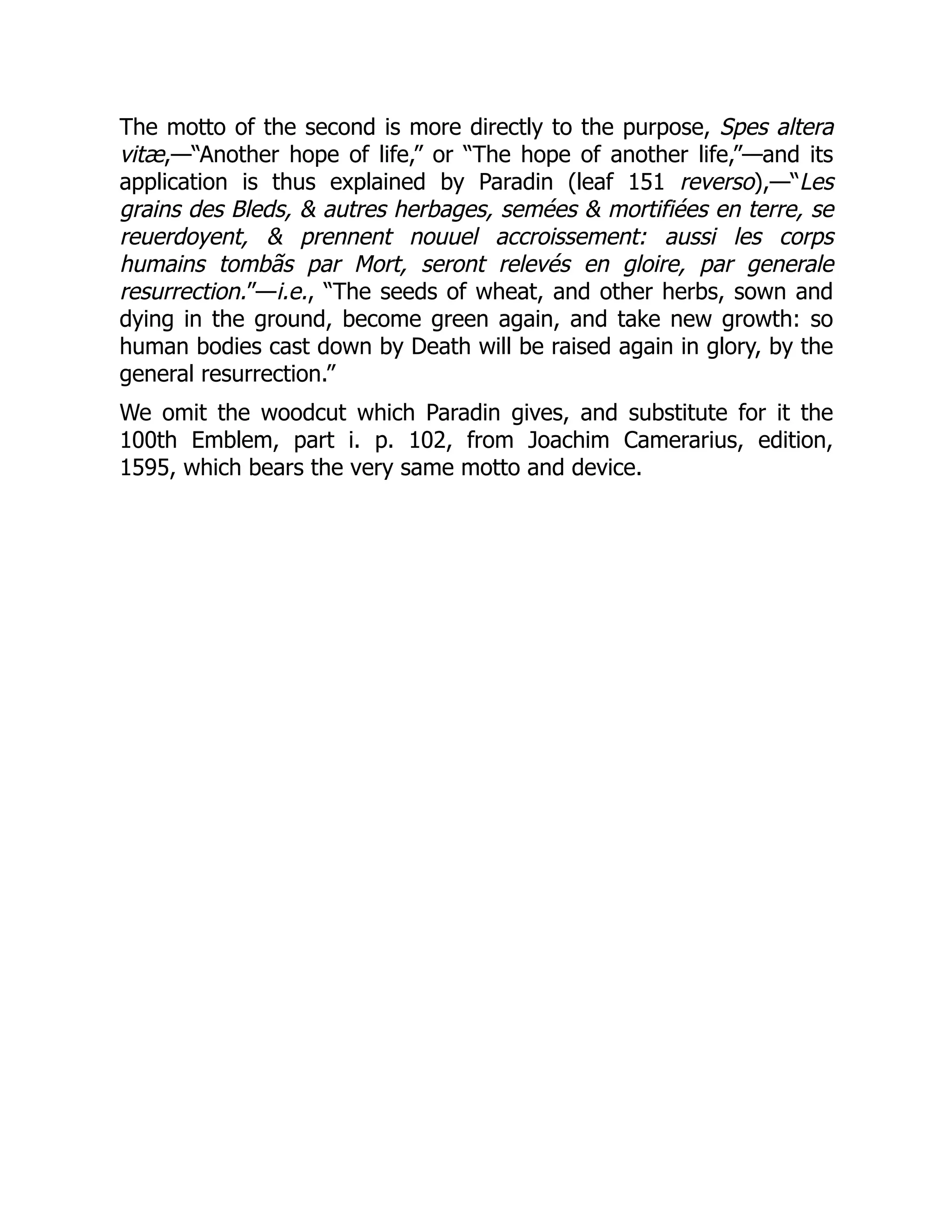 The motto of the second is more directly to the purpose, Spes altera
vitæ,—“Another hope of life,” or “The hope of another life,”—and its
application is thus explained by Paradin (leaf 151 reverso),—“Les
grains des Bleds, & autres herbages, semées & mortifiées en terre, se
reuerdoyent, & prennent nouuel accroissement: aussi les corps
humains tombãs par Mort, seront relevés en gloire, par generale
resurrection.”—i.e., “The seeds of wheat, and other herbs, sown and
dying in the ground, become green again, and take new growth: so
human bodies cast down by Death will be raised again in glory, by the
general resurrection.”
We omit the woodcut which Paradin gives, and substitute for it the
100th Emblem, part i. p. 102, from Joachim Camerarius, edition,
1595, which bears the very same motto and device.
 
