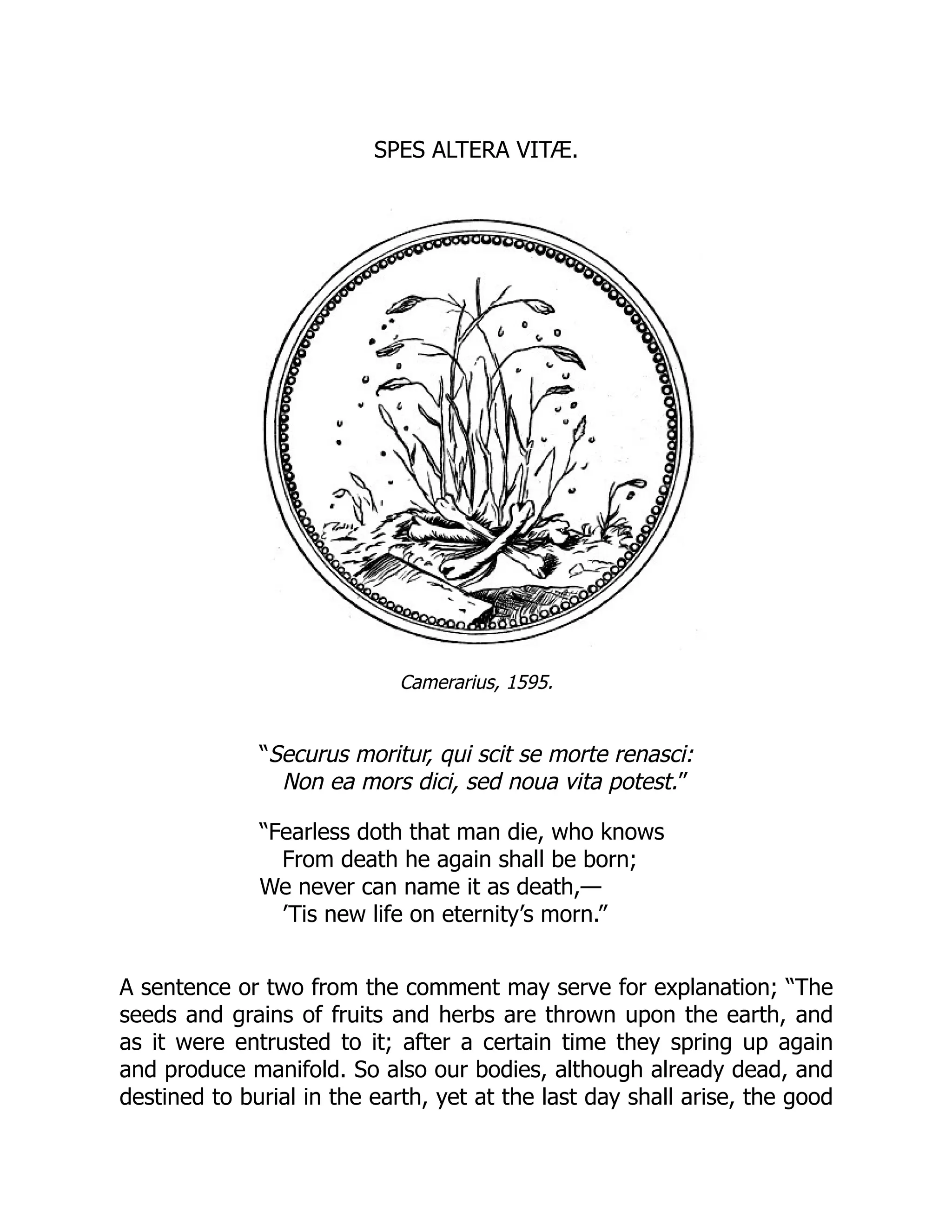 SPES ALTERA VITÆ.
Camerarius, 1595.
“Securus moritur, qui scit se morte renasci:
Non ea mors dici, sed noua vita potest.”
“Fearless doth that man die, who knows
From death he again shall be born;
We never can name it as death,—
’Tis new life on eternity’s morn.”
A sentence or two from the comment may serve for explanation; “The
seeds and grains of fruits and herbs are thrown upon the earth, and
as it were entrusted to it; after a certain time they spring up again
and produce manifold. So also our bodies, although already dead, and
destined to burial in the earth, yet at the last day shall arise, the good
 