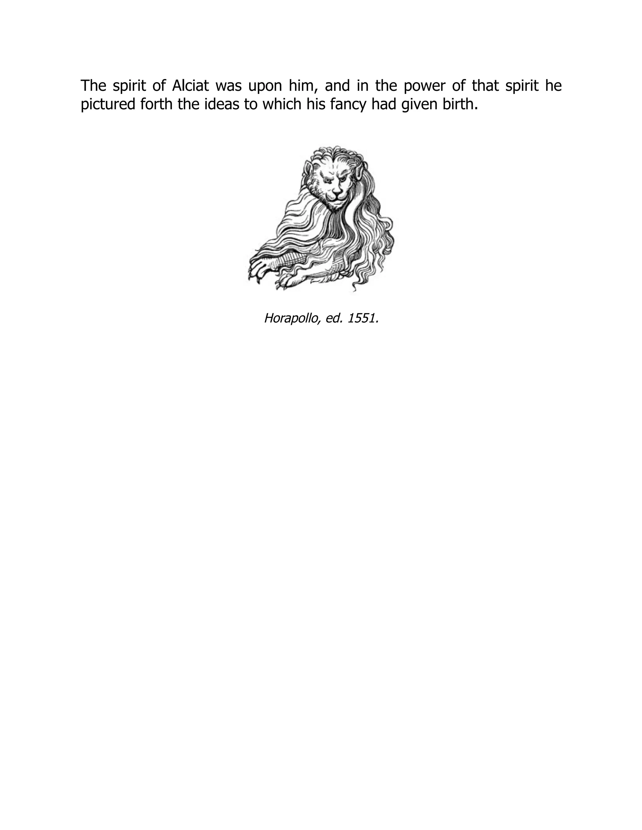 The spirit of Alciat was upon him, and in the power of that spirit he
pictured forth the ideas to which his fancy had given birth.
Horapollo, ed. 1551.
 