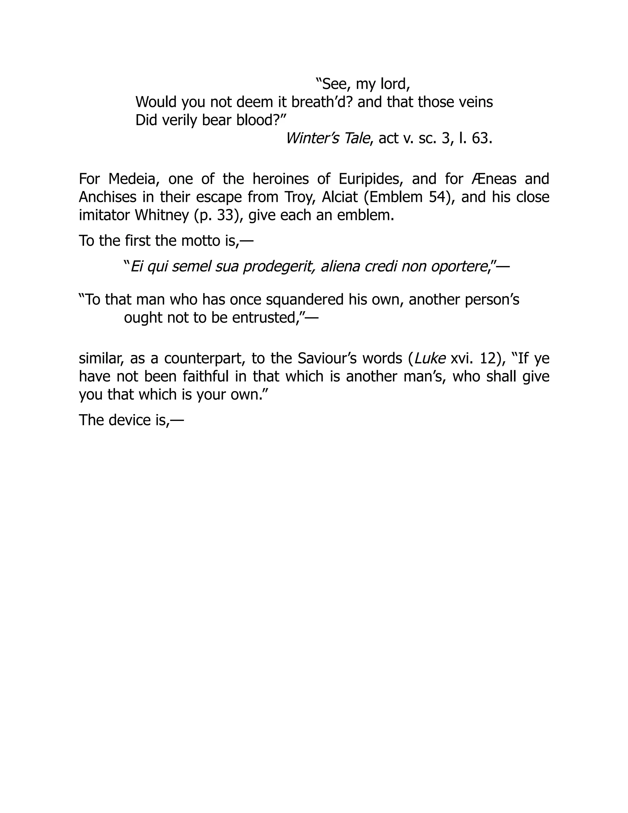 “See, my lord,
Would you not deem it breath’d? and that those veins
Did verily bear blood?”
Winter’s Tale, act v. sc. 3, l. 63.
For Medeia, one of the heroines of Euripides, and for Æneas and
Anchises in their escape from Troy, Alciat (Emblem 54), and his close
imitator Whitney (p. 33), give each an emblem.
To the first the motto is,—
“Ei qui semel sua prodegerit, aliena credi non oportere,”—
“To that man who has once squandered his own, another person’s
ought not to be entrusted,”—
similar, as a counterpart, to the Saviour’s words (Luke xvi. 12), “If ye
have not been faithful in that which is another man’s, who shall give
you that which is your own.”
The device is,—
 