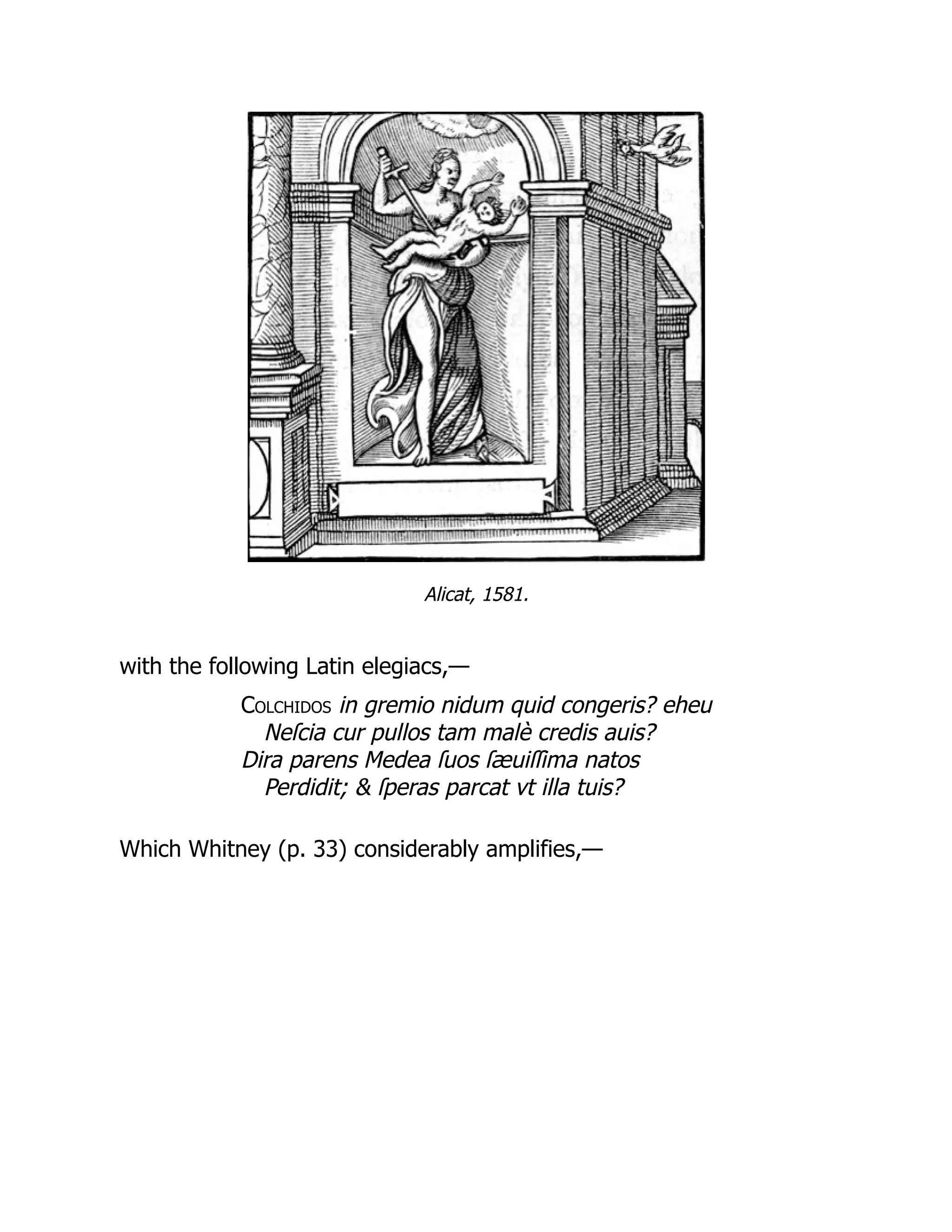 Alicat, 1581.
with the following Latin elegiacs,—
Colchidos in gremio nidum quid congeris? eheu
Neſcia cur pullos tam malè credis auis?
Dira parens Medea ſuos ſæuiſſima natos
Perdidit; & ſperas parcat vt illa tuis?
Which Whitney (p. 33) considerably amplifies,—
 