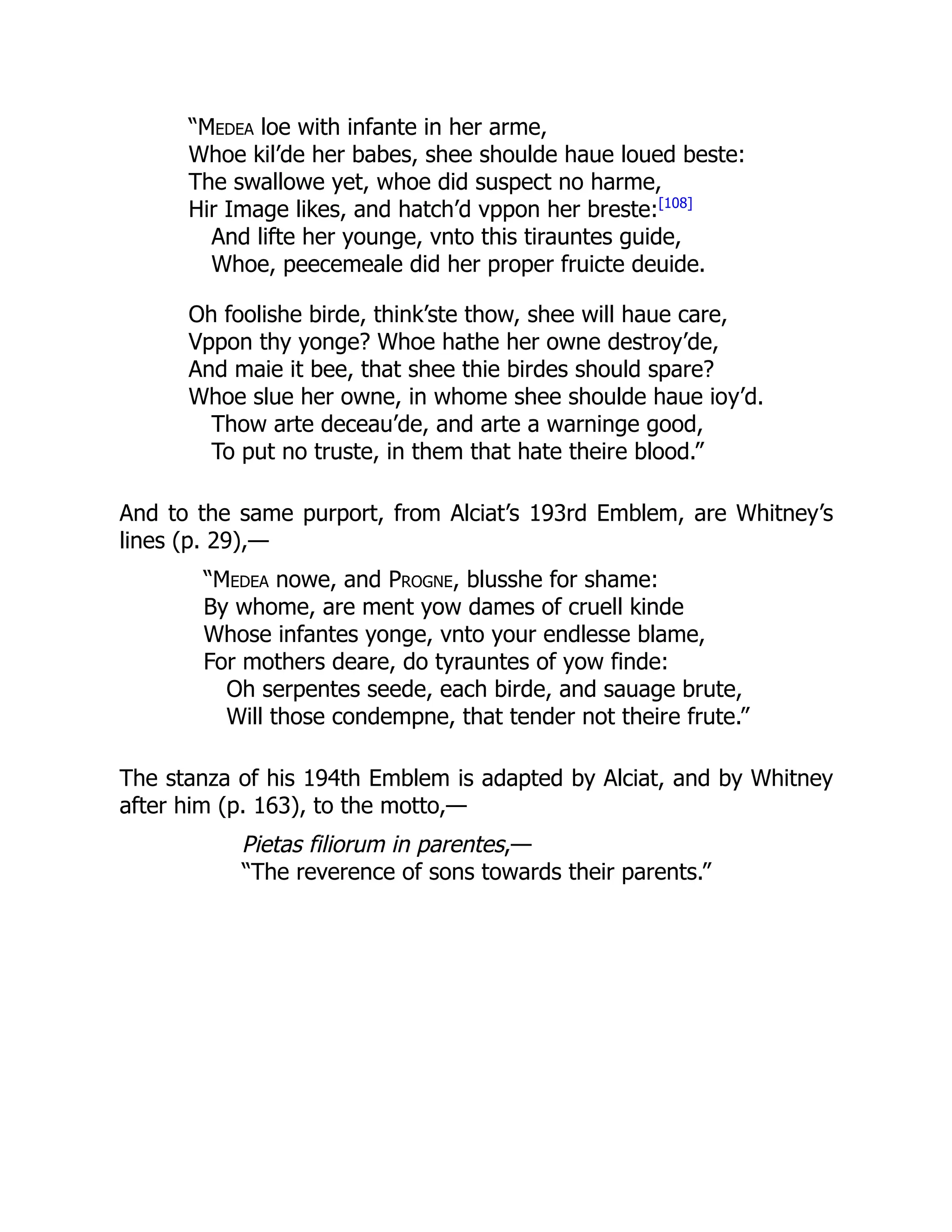 “Medea loe with infante in her arme,
Whoe kil’de her babes, shee shoulde haue loued beste:
The swallowe yet, whoe did suspect no harme,
Hir Image likes, and hatch’d vppon her breste:[108]
And lifte her younge, vnto this tirauntes guide,
Whoe, peecemeale did her proper fruicte deuide.
Oh foolishe birde, think’ste thow, shee will haue care,
Vppon thy yonge? Whoe hathe her owne destroy’de,
And maie it bee, that shee thie birdes should spare?
Whoe slue her owne, in whome shee shoulde haue ioy’d.
Thow arte deceau’de, and arte a warninge good,
To put no truste, in them that hate theire blood.”
And to the same purport, from Alciat’s 193rd Emblem, are Whitney’s
lines (p. 29),—
“Medea nowe, and Progne, blusshe for shame:
By whome, are ment yow dames of cruell kinde
Whose infantes yonge, vnto your endlesse blame,
For mothers deare, do tyrauntes of yow finde:
Oh serpentes seede, each birde, and sauage brute,
Will those condempne, that tender not theire frute.”
The stanza of his 194th Emblem is adapted by Alciat, and by Whitney
after him (p. 163), to the motto,—
Pietas filiorum in parentes,—
“The reverence of sons towards their parents.”
 