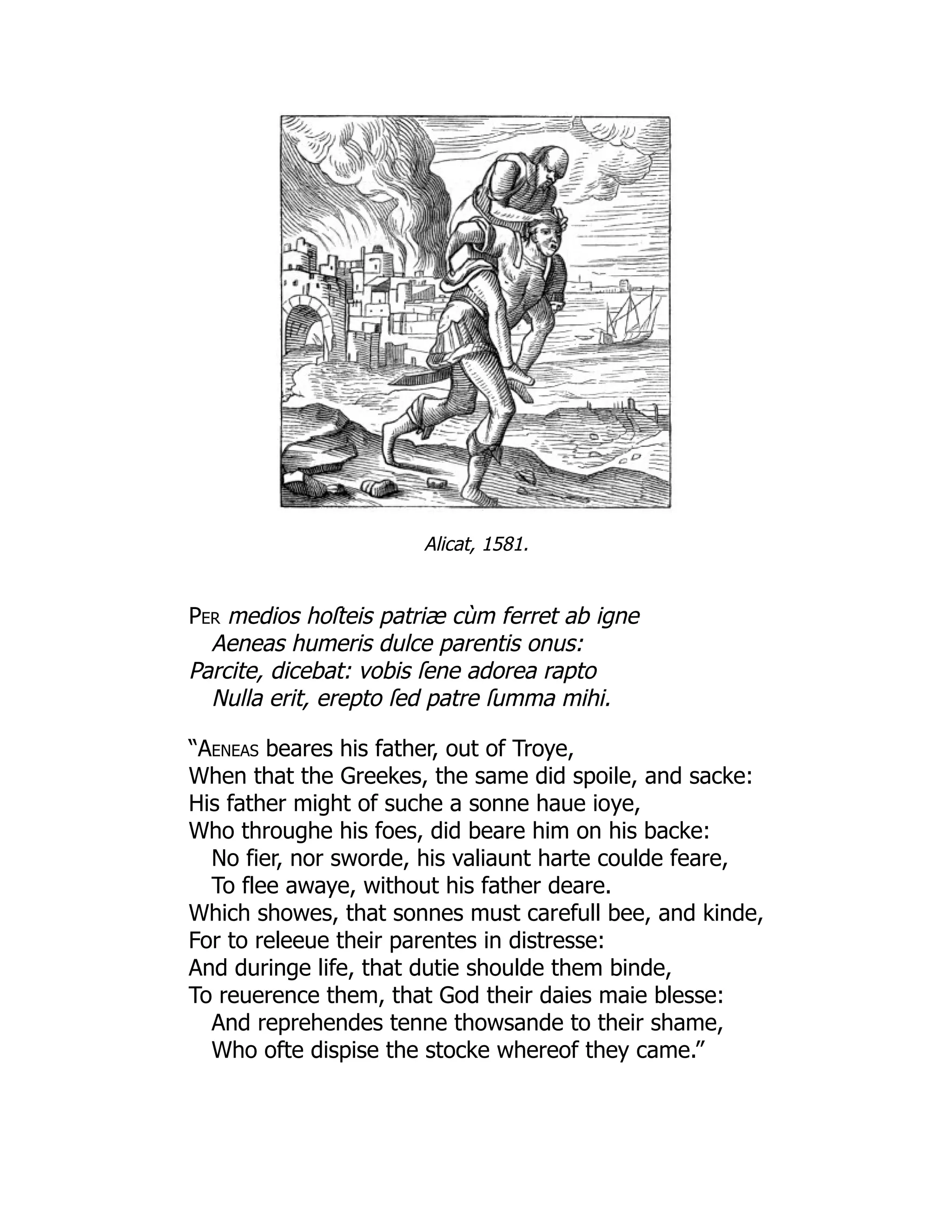 Alicat, 1581.
Per medios hoſteis patriæ cùm ferret ab igne
Aeneas humeris dulce parentis onus:
Parcite, dicebat: vobis ſene adorea rapto
Nulla erit, erepto ſed patre ſumma mihi.
“Aeneas beares his father, out of Troye,
When that the Greekes, the same did spoile, and sacke:
His father might of suche a sonne haue ioye,
Who throughe his foes, did beare him on his backe:
No fier, nor sworde, his valiaunt harte coulde feare,
To flee awaye, without his father deare.
Which showes, that sonnes must carefull bee, and kinde,
For to releeue their parentes in distresse:
And duringe life, that dutie shoulde them binde,
To reuerence them, that God their daies maie blesse:
And reprehendes tenne thowsande to their shame,
Who ofte dispise the stocke whereof they came.”
 