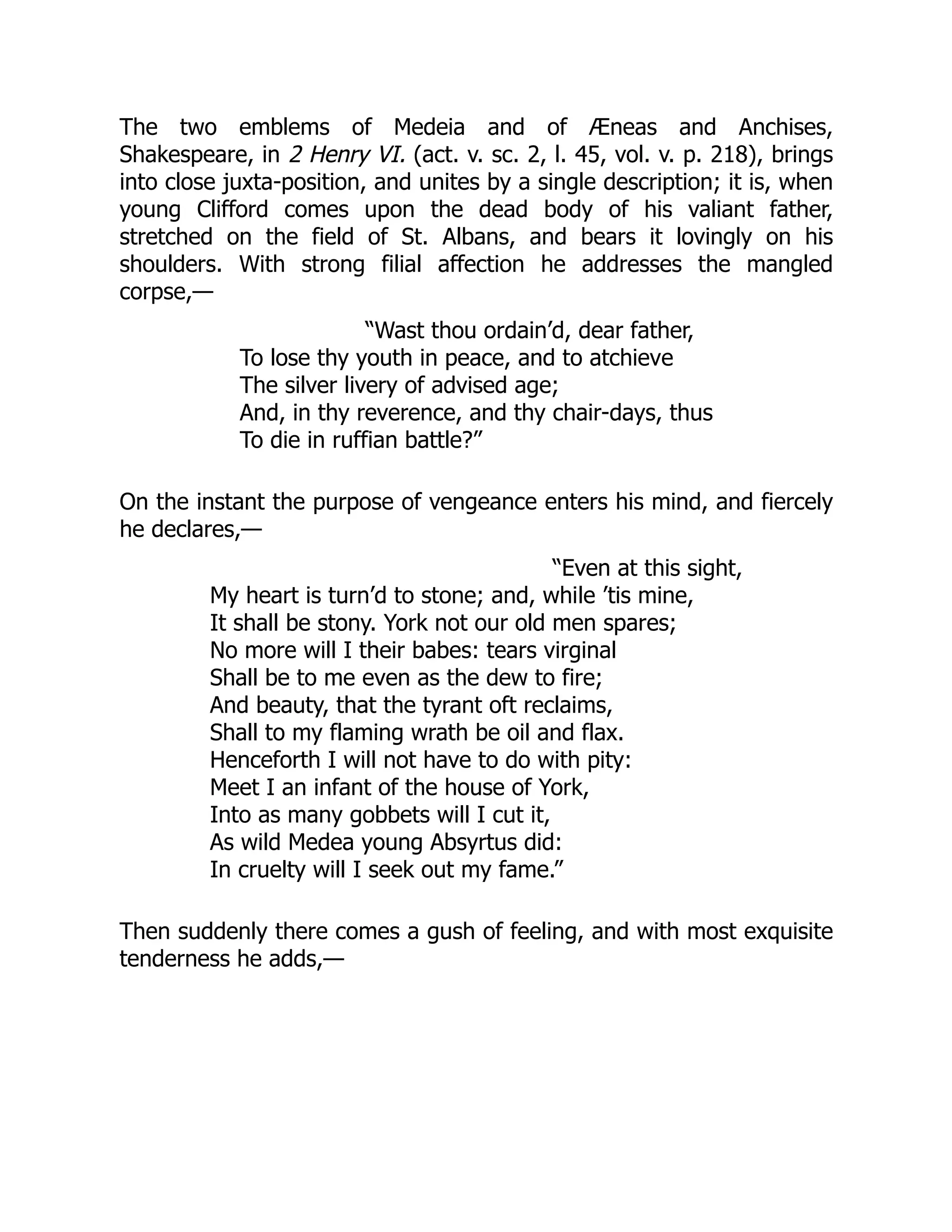 The two emblems of Medeia and of Æneas and Anchises,
Shakespeare, in 2 Henry VI. (act. v. sc. 2, l. 45, vol. v. p. 218), brings
into close juxta-position, and unites by a single description; it is, when
young Clifford comes upon the dead body of his valiant father,
stretched on the field of St. Albans, and bears it lovingly on his
shoulders. With strong filial affection he addresses the mangled
corpse,—
“Wast thou ordain’d, dear father,
To lose thy youth in peace, and to atchieve
The silver livery of advised age;
And, in thy reverence, and thy chair-days, thus
To die in ruffian battle?”
On the instant the purpose of vengeance enters his mind, and fiercely
he declares,—
“Even at this sight,
My heart is turn’d to stone; and, while ’tis mine,
It shall be stony. York not our old men spares;
No more will I their babes: tears virginal
Shall be to me even as the dew to fire;
And beauty, that the tyrant oft reclaims,
Shall to my flaming wrath be oil and flax.
Henceforth I will not have to do with pity:
Meet I an infant of the house of York,
Into as many gobbets will I cut it,
As wild Medea young Absyrtus did:
In cruelty will I seek out my fame.”
Then suddenly there comes a gush of feeling, and with most exquisite
tenderness he adds,—
 