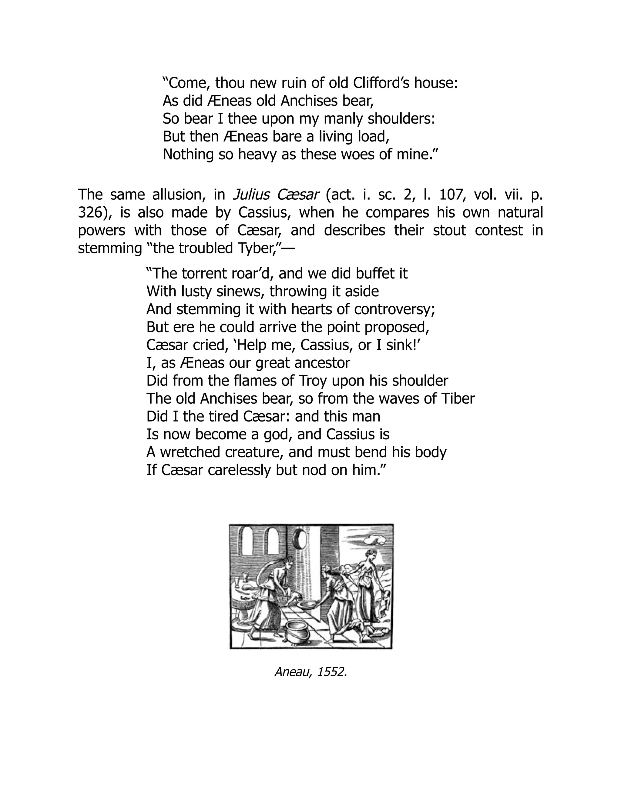 “Come, thou new ruin of old Clifford’s house:
As did Æneas old Anchises bear,
So bear I thee upon my manly shoulders:
But then Æneas bare a living load,
Nothing so heavy as these woes of mine.”
The same allusion, in Julius Cæsar (act. i. sc. 2, l. 107, vol. vii. p.
326), is also made by Cassius, when he compares his own natural
powers with those of Cæsar, and describes their stout contest in
stemming “the troubled Tyber,”—
“The torrent roar’d, and we did buffet it
With lusty sinews, throwing it aside
And stemming it with hearts of controversy;
But ere he could arrive the point proposed,
Cæsar cried, ‘Help me, Cassius, or I sink!’
I, as Æneas our great ancestor
Did from the flames of Troy upon his shoulder
The old Anchises bear, so from the waves of Tiber
Did I the tired Cæsar: and this man
Is now become a god, and Cassius is
A wretched creature, and must bend his body
If Cæsar carelessly but nod on him.”
Aneau, 1552.
 