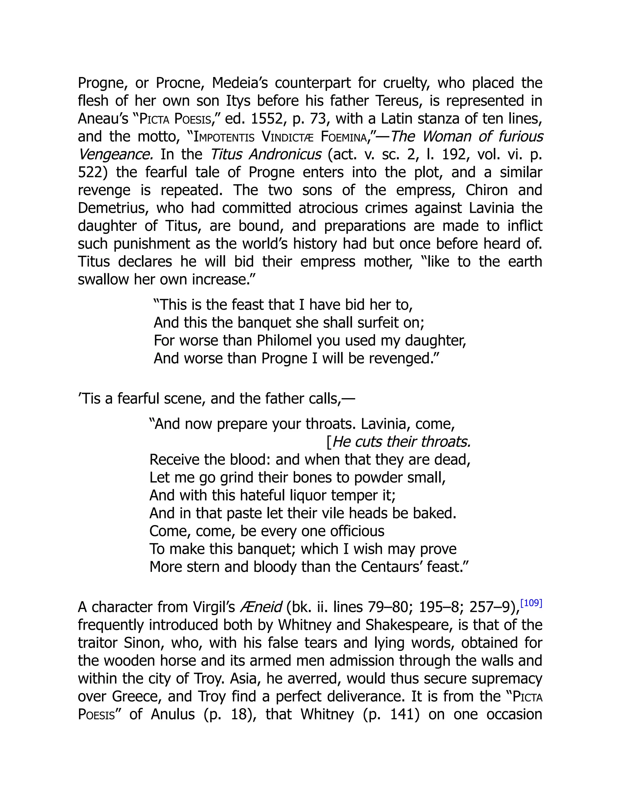 Progne, or Procne, Medeia’s counterpart for cruelty, who placed the
flesh of her own son Itys before his father Tereus, is represented in
Aneau’s “Picta Poesis,” ed. 1552, p. 73, with a Latin stanza of ten lines,
and the motto, “Impotentis Vindictæ Foemina,”—The Woman of furious
Vengeance. In the Titus Andronicus (act. v. sc. 2, l. 192, vol. vi. p.
522) the fearful tale of Progne enters into the plot, and a similar
revenge is repeated. The two sons of the empress, Chiron and
Demetrius, who had committed atrocious crimes against Lavinia the
daughter of Titus, are bound, and preparations are made to inflict
such punishment as the world’s history had but once before heard of.
Titus declares he will bid their empress mother, “like to the earth
swallow her own increase.”
“This is the feast that I have bid her to,
And this the banquet she shall surfeit on;
For worse than Philomel you used my daughter,
And worse than Progne I will be revenged.”
’Tis a fearful scene, and the father calls,—
“And now prepare your throats. Lavinia, come,
[He cuts their throats.
Receive the blood: and when that they are dead,
Let me go grind their bones to powder small,
And with this hateful liquor temper it;
And in that paste let their vile heads be baked.
Come, come, be every one officious
To make this banquet; which I wish may prove
More stern and bloody than the Centaurs’ feast.”
A character from Virgil’s Æneid (bk. ii. lines 79–80; 195–8; 257–9),[109]
frequently introduced both by Whitney and Shakespeare, is that of the
traitor Sinon, who, with his false tears and lying words, obtained for
the wooden horse and its armed men admission through the walls and
within the city of Troy. Asia, he averred, would thus secure supremacy
over Greece, and Troy find a perfect deliverance. It is from the “Picta
Poesis” of Anulus (p. 18), that Whitney (p. 141) on one occasion
 