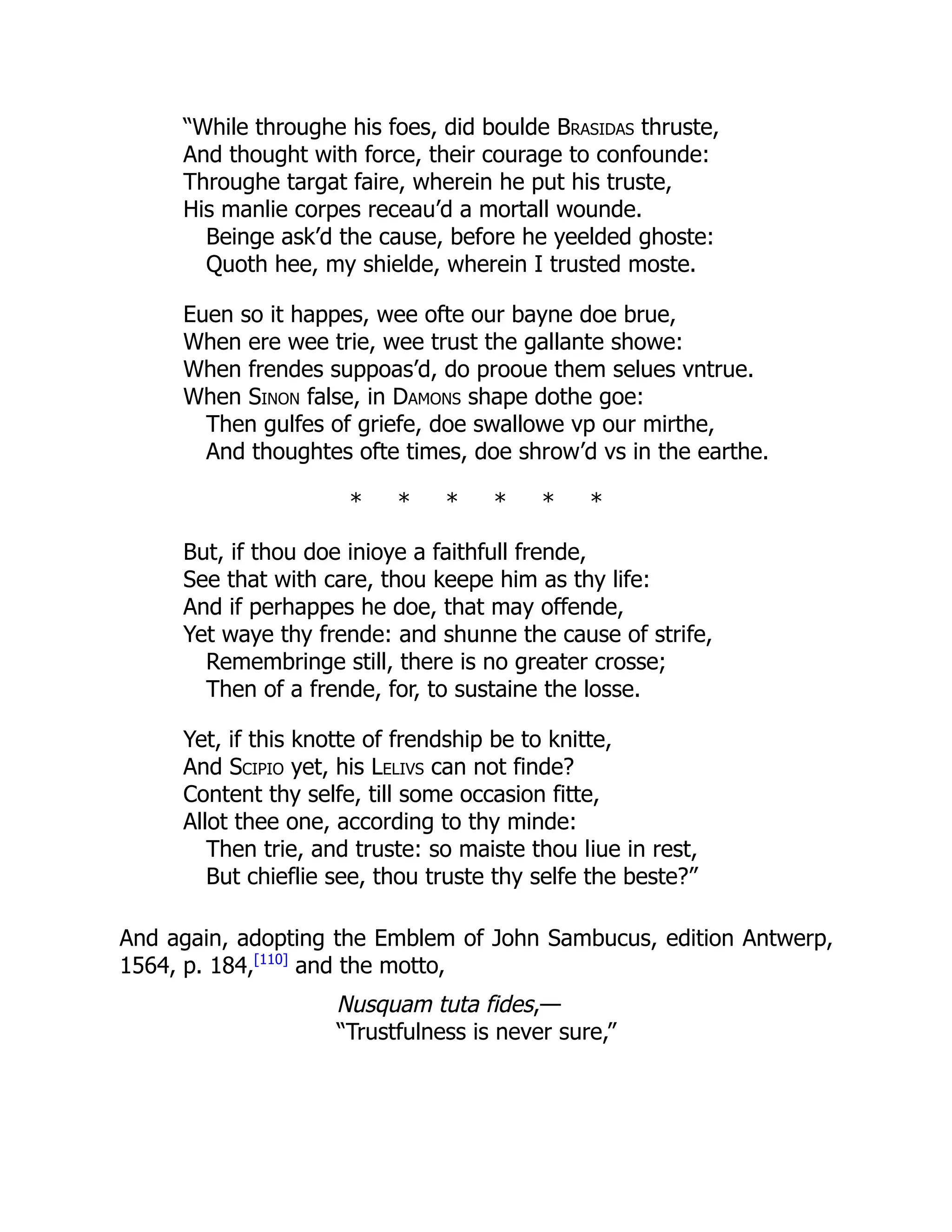 “While throughe his foes, did boulde Brasidas thruste,
And thought with force, their courage to confounde:
Throughe targat faire, wherein he put his truste,
His manlie corpes receau’d a mortall wounde.
Beinge ask’d the cause, before he yeelded ghoste:
Quoth hee, my shielde, wherein I trusted moste.
Euen so it happes, wee ofte our bayne doe brue,
When ere wee trie, wee trust the gallante showe:
When frendes suppoas’d, do prooue them selues vntrue.
When Sinon false, in Damons shape dothe goe:
Then gulfes of griefe, doe swallowe vp our mirthe,
And thoughtes ofte times, doe shrow’d vs in the earthe.
* * * * * *
But, if thou doe inioye a faithfull frende,
See that with care, thou keepe him as thy life:
And if perhappes he doe, that may offende,
Yet waye thy frende: and shunne the cause of strife,
Remembringe still, there is no greater crosse;
Then of a frende, for, to sustaine the losse.
Yet, if this knotte of frendship be to knitte,
And Scipio yet, his Lelivs can not finde?
Content thy selfe, till some occasion fitte,
Allot thee one, according to thy minde:
Then trie, and truste: so maiste thou liue in rest,
But chieflie see, thou truste thy selfe the beste?”
And again, adopting the Emblem of John Sambucus, edition Antwerp,
1564, p. 184,[110]
and the motto,
Nusquam tuta fides,—
“Trustfulness is never sure,”
 