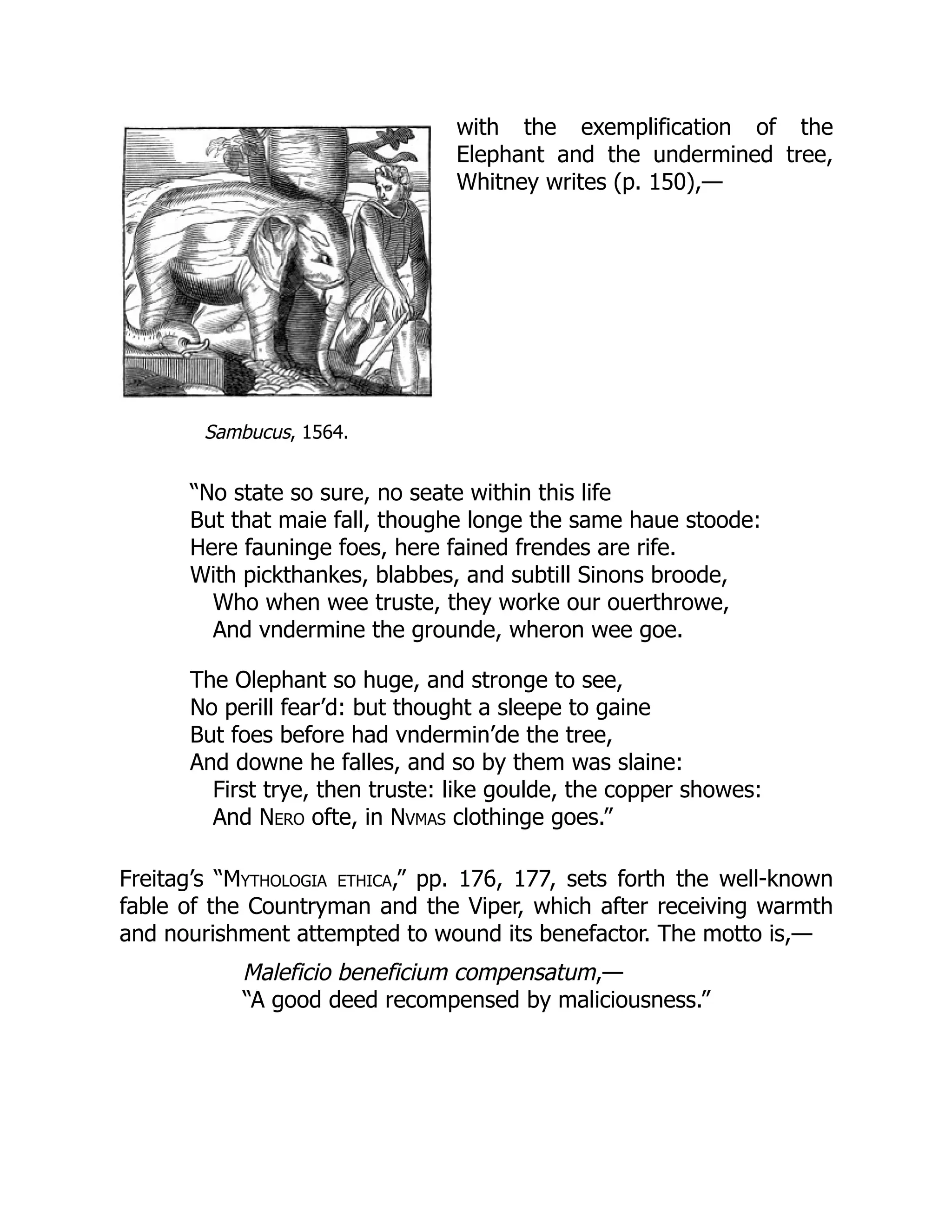 Sambucus, 1564.
with the exemplification of the
Elephant and the undermined tree,
Whitney writes (p. 150),—
“No state so sure, no seate within this life
But that maie fall, thoughe longe the same haue stoode:
Here fauninge foes, here fained frendes are rife.
With pickthankes, blabbes, and subtill Sinons broode,
Who when wee truste, they worke our ouerthrowe,
And vndermine the grounde, wheron wee goe.
The Olephant so huge, and stronge to see,
No perill fear’d: but thought a sleepe to gaine
But foes before had vndermin’de the tree,
And downe he falles, and so by them was slaine:
First trye, then truste: like goulde, the copper showes:
And Nero ofte, in Nvmas clothinge goes.”
Freitag’s “Mythologia ethica,” pp. 176, 177, sets forth the well-known
fable of the Countryman and the Viper, which after receiving warmth
and nourishment attempted to wound its benefactor. The motto is,—
Maleficio beneficium compensatum,—
“A good deed recompensed by maliciousness.”
 
