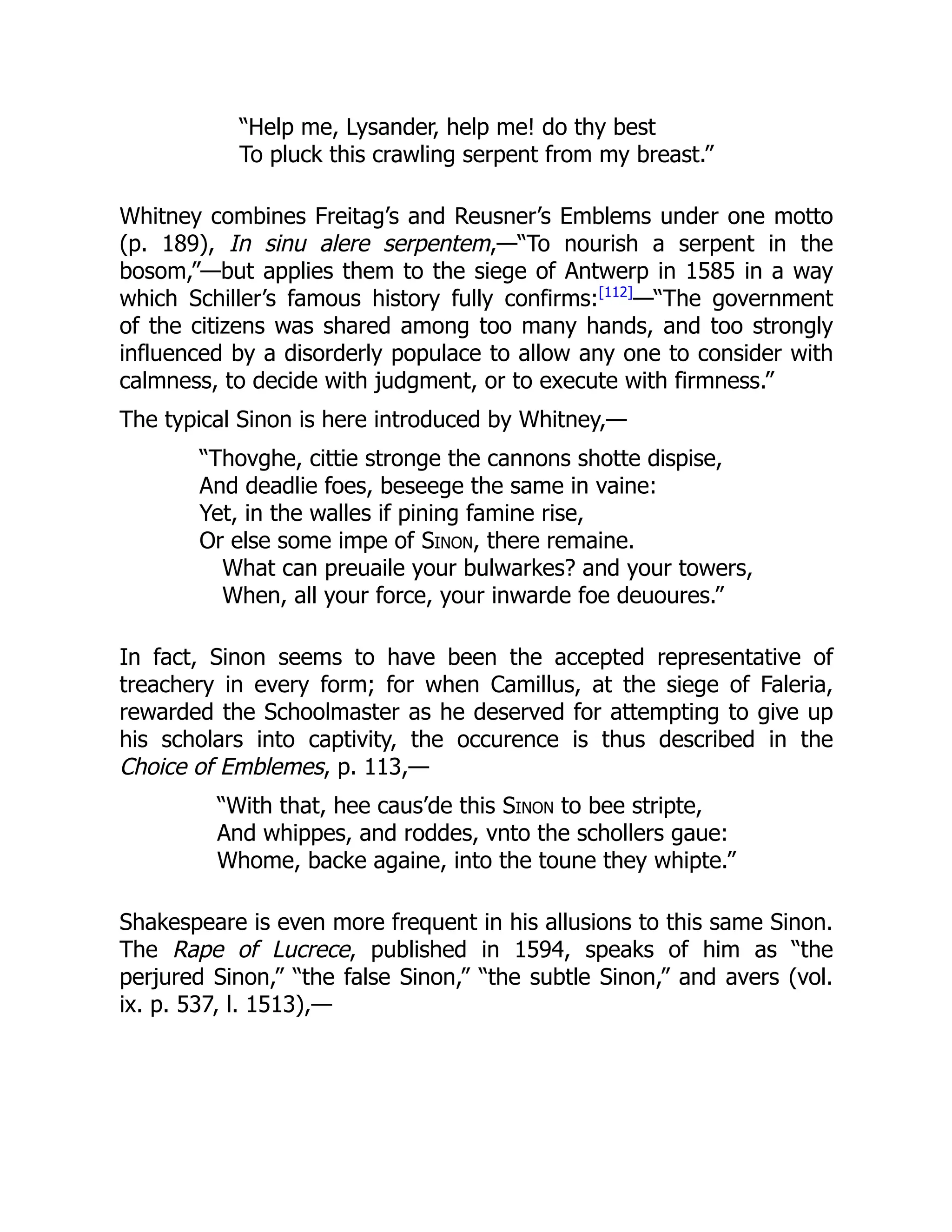 “Help me, Lysander, help me! do thy best
To pluck this crawling serpent from my breast.”
Whitney combines Freitag’s and Reusner’s Emblems under one motto
(p. 189), In sinu alere serpentem,—“To nourish a serpent in the
bosom,”—but applies them to the siege of Antwerp in 1585 in a way
which Schiller’s famous history fully confirms:[112]
—“The government
of the citizens was shared among too many hands, and too strongly
influenced by a disorderly populace to allow any one to consider with
calmness, to decide with judgment, or to execute with firmness.”
The typical Sinon is here introduced by Whitney,—
“Thovghe, cittie stronge the cannons shotte dispise,
And deadlie foes, beseege the same in vaine:
Yet, in the walles if pining famine rise,
Or else some impe of Sinon, there remaine.
What can preuaile your bulwarkes? and your towers,
When, all your force, your inwarde foe deuoures.”
In fact, Sinon seems to have been the accepted representative of
treachery in every form; for when Camillus, at the siege of Faleria,
rewarded the Schoolmaster as he deserved for attempting to give up
his scholars into captivity, the occurence is thus described in the
Choice of Emblemes, p. 113,—
“With that, hee caus’de this Sinon to bee stripte,
And whippes, and roddes, vnto the schollers gaue:
Whome, backe againe, into the toune they whipte.”
Shakespeare is even more frequent in his allusions to this same Sinon.
The Rape of Lucrece, published in 1594, speaks of him as “the
perjured Sinon,” “the false Sinon,” “the subtle Sinon,” and avers (vol.
ix. p. 537, l. 1513),—
 