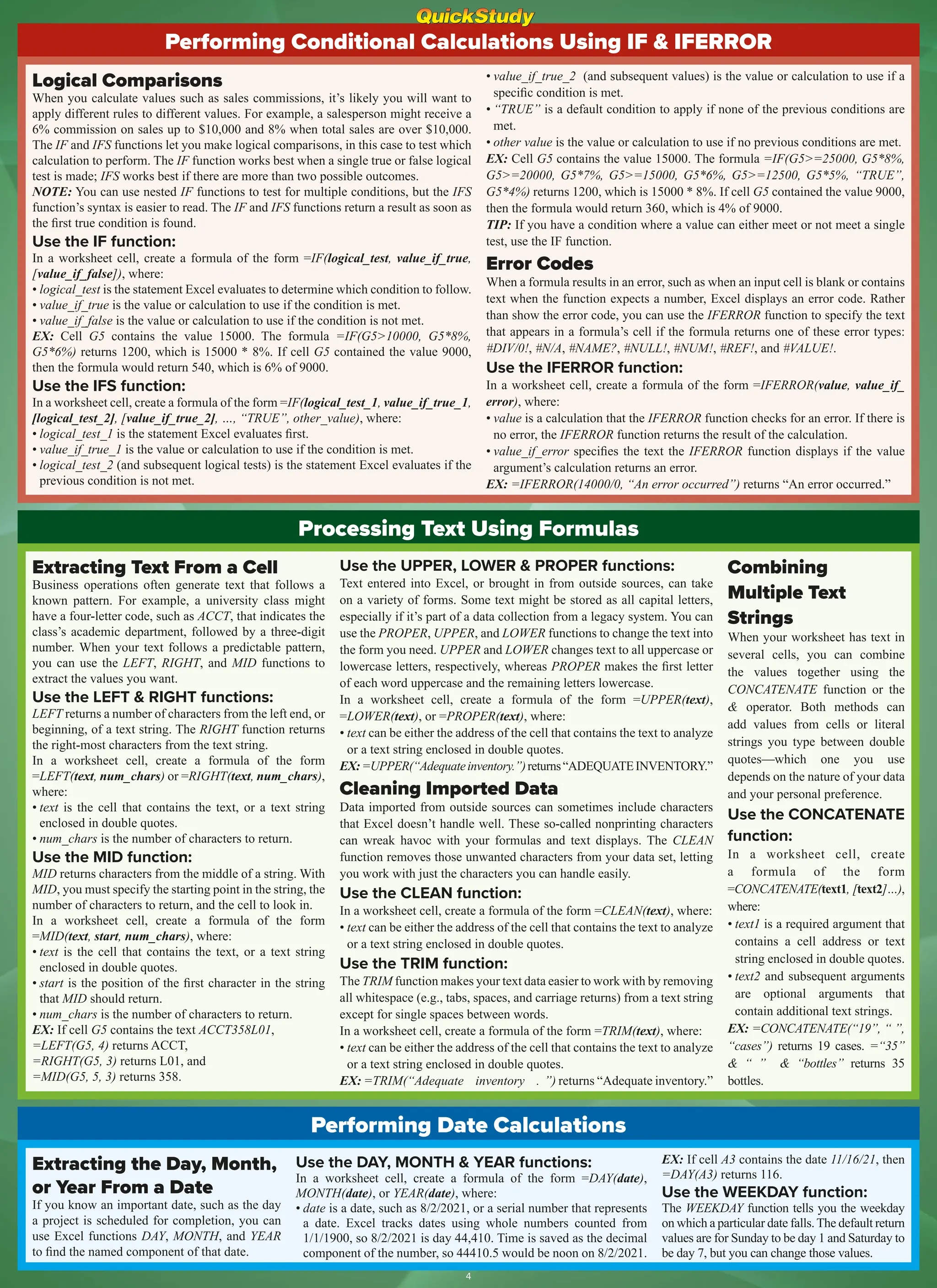 Processing Text Using Formulas
Extracting Text From a Cell
Business operations often generate text that follows a
known pattern. For example, a university class might
have a four-letter code, such as ACCT, that indicates the
class’s academic department, followed by a three-digit
number. When your text follows a predictable pattern,
you can use the LEFT, RIGHT, and MID functions to
extract the values you want.
Use the LEFT & RIGHT functions:
LEFT returns a number of characters from the left end, or
beginning, of a text string. The RIGHT function returns
the right-most characters from the text string.
In a worksheet cell, create a formula of the form
=LEFT(text, num_chars) or =RIGHT(text, num_chars),
where:
• text is the cell that contains the text, or a text string
enclosed in double quotes.
• num_chars is the number of characters to return.
Use the MID function:
MID returns characters from the middle of a string. With
MID, you must specify the starting point in the string, the
number of characters to return, and the cell to look in.
In a worksheet cell, create a formula of the form
=MID(text, start, num_chars), where:
• text is the cell that contains the text, or a text string
enclosed in double quotes.
• start is the position of the first character in the string
that MID should return.
• num_chars is the number of characters to return.
EX: If cell G5 contains the text ACCT358L01,
=LEFT(G5, 4) returns ACCT,
=RIGHT(G5, 3) returns L01, and
=MID(G5, 5, 3) returns 358.
Use the UPPER, LOWER & PROPER functions:
Text entered into Excel, or brought in from outside sources, can take
on a variety of forms. Some text might be stored as all capital letters,
especially if it’s part of a data collection from a legacy system. You can
use the PROPER, UPPER, and LOWER functions to change the text into
the form you need. UPPER and LOWER changes text to all uppercase or
lowercase letters, respectively, whereas PROPER makes the first letter
of each word uppercase and the remaining letters lowercase.
In a worksheet cell, create a formula of the form =UPPER(text),
=LOWER(text), or =PROPER(text), where:
• text can be either the address of the cell that contains the text to analyze
or a text string enclosed in double quotes.
EX:=UPPER(“Adequateinventory.”)returns“ADEQUATEINVENTORY.”
Cleaning Imported Data
Data imported from outside sources can sometimes include characters
that Excel doesn’t handle well. These so-called nonprinting characters
can wreak havoc with your formulas and text displays. The CLEAN
function removes those unwanted characters from your data set, letting
you work with just the characters you can handle easily.
Use the CLEAN function:
In a worksheet cell, create a formula of the form =CLEAN(text), where:
• text can be either the address of the cell that contains the text to analyze
or a text string enclosed in double quotes.
Use the TRIM function:
The TRIM function makes your text data easier to work with by removing
all whitespace (e.g., tabs, spaces, and carriage returns) from a text string
except for single spaces between words.
In a worksheet cell, create a formula of the form =TRIM(text), where:
• text can be either the address of the cell that contains the text to analyze
or a text string enclosed in double quotes.
EX: =TRIM(“Adequate inventory . ”) returns “Adequate inventory.”
Combining
Multiple Text
Strings
When your worksheet has text in
several cells, you can combine
the values together using the
CONCATENATE function or the
& operator. Both methods can
add values from cells or literal
strings you type between double
quotes—which one you use
depends on the nature of your data
and your personal preference.
Use the CONCATENATE
function:
In a worksheet cell, create
a formula of the form
=CONCATENATE(text1, [text2]…),
where:
• text1 is a required argument that
contains a cell address or text
string enclosed in double quotes.
• text2 and subsequent arguments
are optional arguments that
contain additional text strings.
EX: =CONCATENATE(“19”, “ ”,
“cases”) returns 19 cases. =“35”
& “ ” & “bottles” returns 35
bottles.
Performing Conditional Calculations Using IF & IFERROR
Logical Comparisons
When you calculate values such as sales commissions, it’s likely you will want to
apply different rules to different values. For example, a salesperson might receive a
6% commission on sales up to $10,000 and 8% when total sales are over $10,000.
The IF and IFS functions let you make logical comparisons, in this case to test which
calculation to perform. The IF function works best when a single true or false logical
test is made; IFS works best if there are more than two possible outcomes.
NOTE: You can use nested IF functions to test for multiple conditions, but the IFS
function’s syntax is easier to read. The IF and IFS functions return a result as soon as
the first true condition is found.
Use the IF function:
In a worksheet cell, create a formula of the form =IF(logical_test, value_if_true,
[value_if_false]), where:
• logical_test is the statement Excel evaluates to determine which condition to follow.
• value_if_true is the value or calculation to use if the condition is met.
• value_if_false is the value or calculation to use if the condition is not met.
EX: Cell G5 contains the value 15000. The formula =IF(G5>10000, G5*8%,
G5*6%) returns 1200, which is 15000 * 8%. If cell G5 contained the value 9000,
then the formula would return 540, which is 6% of 9000.
Use the IFS function:
In a worksheet cell, create a formula of the form =IF(logical_test_1, value_if_true_1,
[logical_test_2], [value_if_true_2], …, “TRUE”, other_value), where:
• logical_test_1 is the statement Excel evaluates first.
• value_if_true_1 is the value or calculation to use if the condition is met.
• logical_test_2 (and subsequent logical tests) is the statement Excel evaluates if the
previous condition is not met.
• value_if_true_2 (and subsequent values) is the value or calculation to use if a
specific condition is met.
• “TRUE” is a default condition to apply if none of the previous conditions are
met.
• other value is the value or calculation to use if no previous conditions are met.
EX: Cell G5 contains the value 15000. The formula =IF(G5>=25000, G5*8%,
G5>=20000, G5*7%, G5>=15000, G5*6%, G5>=12500, G5*5%, “TRUE”,
G5*4%) returns 1200, which is 15000 * 8%. If cell G5 contained the value 9000,
then the formula would return 360, which is 4% of 9000.
TIP: If you have a condition where a value can either meet or not meet a single
test, use the IF function.
Error Codes
When a formula results in an error, such as when an input cell is blank or contains
text when the function expects a number, Excel displays an error code. Rather
than show the error code, you can use the IFERROR function to specify the text
that appears in a formula’s cell if the formula returns one of these error types:
#DIV/0!, #N/A, #NAME?, #NULL!, #NUM!, #REF!, and #VALUE!.
Use the IFERROR function:
In a worksheet cell, create a formula of the form =IFERROR(value, value_if_
error), where:
• value is a calculation that the IFERROR function checks for an error. If there is
no error, the IFERROR function returns the result of the calculation.
• value_if_error specifies the text the IFERROR function displays if the value
argument’s calculation returns an error.
EX: =IFERROR(14000/0, “An error occurred”) returns “An error occurred.”
Performing Date Calculations
Extracting the Day, Month,
or Year From a Date
If you know an important date, such as the day
a project is scheduled for completion, you can
use Excel functions DAY, MONTH, and YEAR
to find the named component of that date.
Use the DAY, MONTH & YEAR functions:
In a worksheet cell, create a formula of the form =DAY(date),
MONTH(date), or YEAR(date), where:
• date is a date, such as 8/2/2021, or a serial number that represents
a date. Excel tracks dates using whole numbers counted from
1/1/1900, so 8/2/2021 is day 44,410. Time is saved as the decimal
component of the number, so 44410.5 would be noon on 8/2/2021.
EX: If cell A3 contains the date 11/16/21, then
=DAY(A3) returns 116.
Use the WEEKDAY function:
The WEEKDAY function tells you the weekday
on which a particular date falls.The default return
values are for Sunday to be day 1 and Saturday to
be day 7, but you can change those values.
4
 