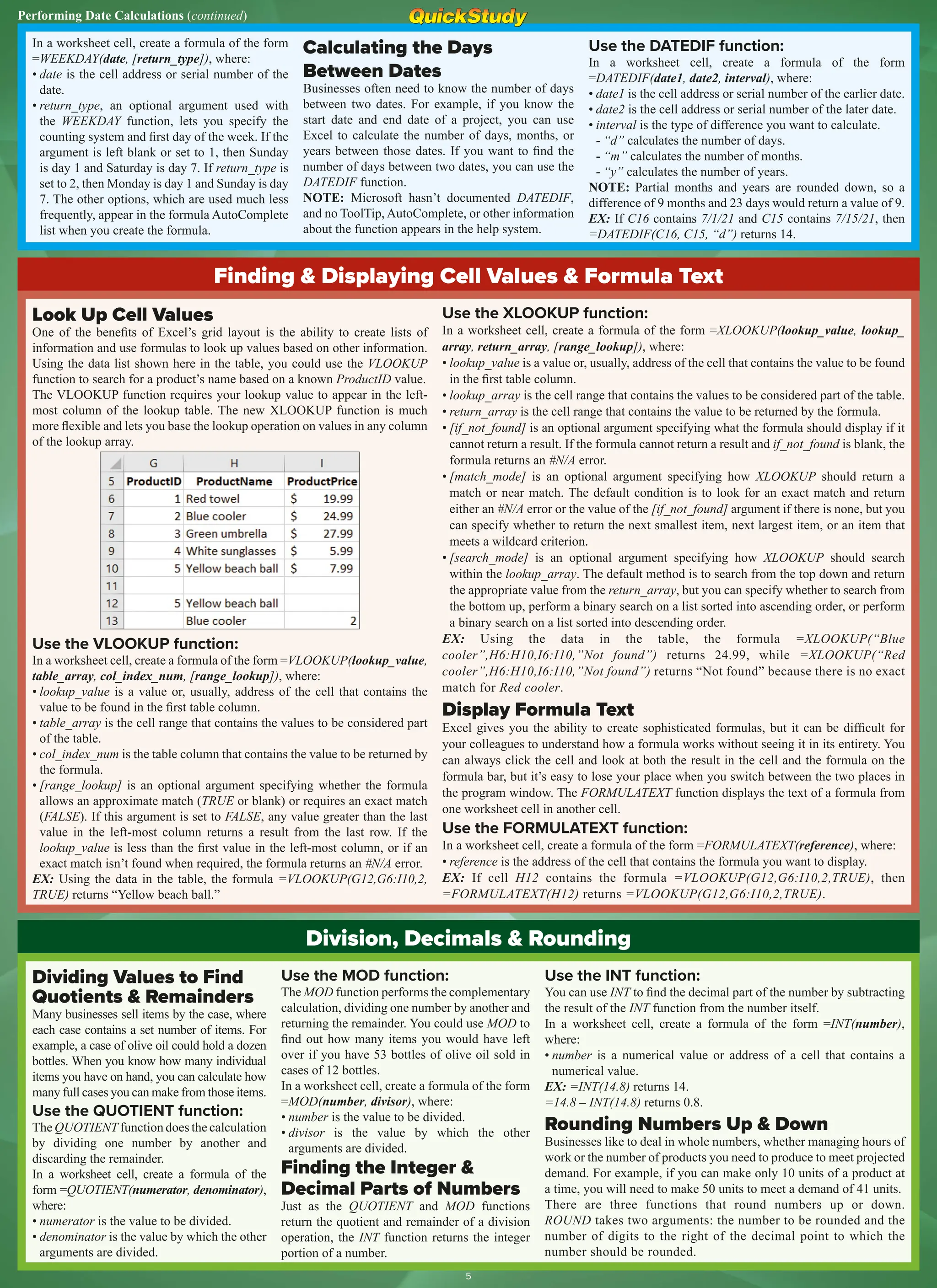 Performing Date Calculations (continued)
Finding & Displaying Cell Values & Formula Text
Look Up Cell Values
One of the benefits of Excel’s grid layout is the ability to create lists of
information and use formulas to look up values based on other information.
Using the data list shown here in the table, you could use the VLOOKUP
function to search for a product’s name based on a known ProductID value.
The VLOOKUP function requires your lookup value to appear in the left-
most column of the lookup table. The new XLOOKUP function is much
more flexible and lets you base the lookup operation on values in any column
of the lookup array.
Use the VLOOKUP function:
In a worksheet cell, create a formula of the form =VLOOKUP(lookup_value,
table_array, col_index_num, [range_lookup]), where:
• lookup_value is a value or, usually, address of the cell that contains the
value to be found in the first table column.
• table_array is the cell range that contains the values to be considered part
of the table.
• col_index_num is the table column that contains the value to be returned by
the formula.
• [range_lookup] is an optional argument specifying whether the formula
allows an approximate match (TRUE or blank) or requires an exact match
(FALSE). If this argument is set to FALSE, any value greater than the last
value in the left-most column returns a result from the last row. If the
lookup_value is less than the first value in the left-most column, or if an
exact match isn’t found when required, the formula returns an #N/A error.
EX: Using the data in the table, the formula =VLOOKUP(G12,G6:I10,2,
TRUE) returns “Yellow beach ball.”
Use the XLOOKUP function:
In a worksheet cell, create a formula of the form =XLOOKUP(lookup_value, lookup_
array, return_array, [range_lookup]), where:
• lookup_value is a value or, usually, address of the cell that contains the value to be found
in the first table column.
• lookup_array is the cell range that contains the values to be considered part of the table.
• return_array is the cell range that contains the value to be returned by the formula.
• [if_not_found] is an optional argument specifying what the formula should display if it
cannot return a result. If the formula cannot return a result and if_not_found is blank, the
formula returns an #N/A error.
• [match_mode] is an optional argument specifying how XLOOKUP should return a
match or near match. The default condition is to look for an exact match and return
either an #N/A error or the value of the [if_not_found] argument if there is none, but you
can specify whether to return the next smallest item, next largest item, or an item that
meets a wildcard criterion.
• [search_mode] is an optional argument specifying how XLOOKUP should search
within the lookup_array. The default method is to search from the top down and return
the appropriate value from the return_array, but you can specify whether to search from
the bottom up, perform a binary search on a list sorted into ascending order, or perform
a binary search on a list sorted into descending order.
EX: Using the data in the table, the formula =XLOOKUP(“Blue
cooler”,H6:H10,I6:I10,”Not found”) returns 24.99, while =XLOOKUP(“Red
cooler”,H6:H10,I6:I10,”Not found”) returns “Not found” because there is no exact
match for Red cooler.
Display Formula Text
Excel gives you the ability to create sophisticated formulas, but it can be difficult for
your colleagues to understand how a formula works without seeing it in its entirety. You
can always click the cell and look at both the result in the cell and the formula on the
formula bar, but it’s easy to lose your place when you switch between the two places in
the program window. The FORMULATEXT function displays the text of a formula from
one worksheet cell in another cell.
Use the FORMULATEXT function:
In a worksheet cell, create a formula of the form =FORMULATEXT(reference), where:
• reference is the address of the cell that contains the formula you want to display.
EX: If cell H12 contains the formula =VLOOKUP(G12,G6:I10,2,TRUE), then
=FORMULATEXT(H12) returns =VLOOKUP(G12,G6:I10,2,TRUE).
Division, Decimals & Rounding
Dividing Values to Find
Quotients & Remainders
Many businesses sell items by the case, where
each case contains a set number of items. For
example, a case of olive oil could hold a dozen
bottles. When you know how many individual
items you have on hand, you can calculate how
many full cases you can make from those items.
Use the QUOTIENT function:
The QUOTIENT function does the calculation
by dividing one number by another and
discarding the remainder.
In a worksheet cell, create a formula of the
form =QUOTIENT(numerator, denominator),
where:
• numerator is the value to be divided.
• denominator is the value by which the other
arguments are divided.
Use the MOD function:
The MOD function performs the complementary
calculation, dividing one number by another and
returning the remainder. You could use MOD to
find out how many items you would have left
over if you have 53 bottles of olive oil sold in
cases of 12 bottles.
In a worksheet cell, create a formula of the form
=MOD(number, divisor), where:
• number is the value to be divided.
• divisor is the value by which the other
arguments are divided.
Finding the Integer &
Decimal Parts of Numbers
Just as the QUOTIENT and MOD functions
return the quotient and remainder of a division
operation, the INT function returns the integer
portion of a number.
Use the INT function:
You can use INT to find the decimal part of the number by subtracting
the result of the INT function from the number itself.
In a worksheet cell, create a formula of the form =INT(number),
where:
• number is a numerical value or address of a cell that contains a
numerical value.
EX: =INT(14.8) returns 14.
=14.8 – INT(14.8) returns 0.8.
Rounding Numbers Up & Down
Businesses like to deal in whole numbers, whether managing hours of
work or the number of products you need to produce to meet projected
demand. For example, if you can make only 10 units of a product at
a time, you will need to make 50 units to meet a demand of 41 units.
There are three functions that round numbers up or down.
ROUND takes two arguments: the number to be rounded and the
number of digits to the right of the decimal point to which the
number should be rounded.
In a worksheet cell, create a formula of the form
=WEEKDAY(date, [return_type]), where:
• date is the cell address or serial number of the
date.
• return_type, an optional argument used with
the WEEKDAY function, lets you specify the
counting system and first day of the week. If the
argument is left blank or set to 1, then Sunday
is day 1 and Saturday is day 7. If return_type is
set to 2, then Monday is day 1 and Sunday is day
7. The other options, which are used much less
frequently, appear in the formula AutoComplete
list when you create the formula.
Calculating the Days
Between Dates
Businesses often need to know the number of days
between two dates. For example, if you know the
start date and end date of a project, you can use
Excel to calculate the number of days, months, or
years between those dates. If you want to find the
number of days between two dates, you can use the
DATEDIF function.
NOTE: Microsoft hasn’t documented DATEDIF,
and no ToolTip, AutoComplete, or other information
about the function appears in the help system.
Use the DATEDIF function:
In a worksheet cell, create a formula of the form
=DATEDIF(date1, date2, interval), where:
• date1 is the cell address or serial number of the earlier date.
• date2 is the cell address or serial number of the later date.
• interval is the type of difference you want to calculate.
- “d” calculates the number of days.
- “m” calculates the number of months.
- “y” calculates the number of years.
NOTE: Partial months and years are rounded down, so a
difference of 9 months and 23 days would return a value of 9.
EX: If C16 contains 7/1/21 and C15 contains 7/15/21, then
=DATEDIF(C16, C15, “d”) returns 14.
5
 
