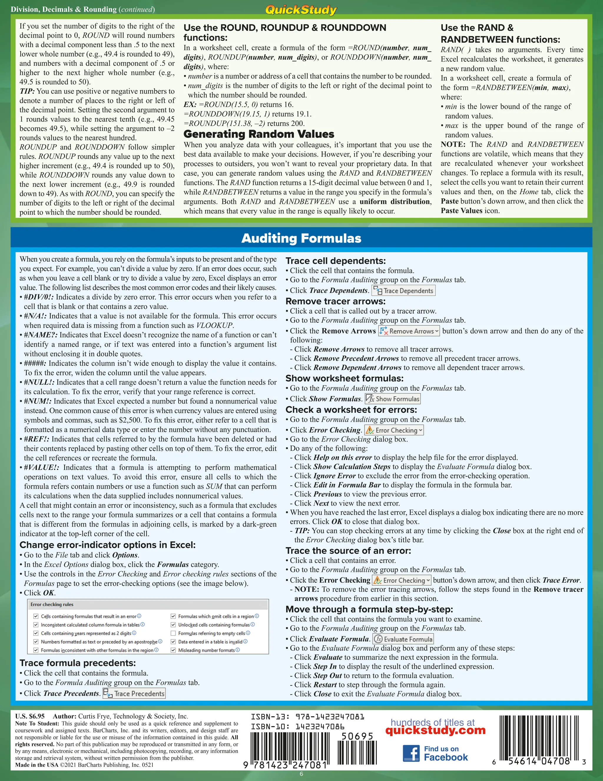 If you set the number of digits to the right of the
decimal point to 0, ROUND will round numbers
with a decimal component less than .5 to the next
lower whole number (e.g., 49.4 is rounded to 49),
and numbers with a decimal component of .5 or
higher to the next higher whole number (e.g.,
49.5 is rounded to 50).
TIP: You can use positive or negative numbers to
denote a number of places to the right or left of
the decimal point. Setting the second argument to
1 rounds values to the nearest tenth (e.g., 49.45
becomes 49.5), while setting the argument to –2
rounds values to the nearest hundred.
ROUNDUP and ROUNDDOWN follow simpler
rules. ROUNDUP rounds any value up to the next
higher increment (e.g., 49.4 is rounded up to 50),
while ROUNDDOWN rounds any value down to
the next lower increment (e.g., 49.9 is rounded
down to 49). As with ROUND, you can specify the
number of digits to the left or right of the decimal
point to which the number should be rounded.
Use the ROUND, ROUNDUP & ROUNDDOWN
functions:
In a worksheet cell, create a formula of the form =ROUND(number, num_
digits), ROUNDUP(number, num_digits), or ROUNDDOWN(number, num_
digits), where:
• number is a number or address of a cell that contains the number to be rounded.
• num_digits is the number of digits to the left or right of the decimal point to
which the number should be rounded.
EX: =ROUND(15.5, 0) returns 16.
=ROUNDDOWN(19.15, 1) returns 19.1.
=ROUNDUP(151.38, –2) returns 200.
Generating Random Values
When you analyze data with your colleagues, it’s important that you use the
best data available to make your decisions. However, if you’re describing your
processes to outsiders, you won’t want to reveal your proprietary data. In that
case, you can generate random values using the RAND and RANDBETWEEN
functions. The RAND function returns a 15-digit decimal value between 0 and 1,
while RANDBETWEEN returns a value in the range you specify in the formula’s
arguments. Both RAND and RANDBETWEEN use a uniform distribution,
which means that every value in the range is equally likely to occur.
Auditing Formulas
When you create a formula, you rely on the formula’s inputs to be present and of the type
you expect. For example, you can’t divide a value by zero. If an error does occur, such
as when you leave a cell blank or try to divide a value by zero, Excel displays an error
value. The following list describes the most common error codes and their likely causes.
• #DIV/0!: Indicates a divide by zero error. This error occurs when you refer to a
cell that is blank or that contains a zero value.
• #N/A!: Indicates that a value is not available for the formula. This error occurs
when required data is missing from a function such as VLOOKUP.
• #NAME?: Indicates that Excel doesn’t recognize the name of a function or can’t
identify a named range, or if text was entered into a function’s argument list
without enclosing it in double quotes.
• #####: Indicates the column isn’t wide enough to display the value it contains.
To fix the error, widen the column until the value appears.
• #NULL!: Indicates that a cell range doesn’t return a value the function needs for
its calculation. To fix the error, verify that your range reference is correct.
• #NUM!: Indicates that Excel expected a number but found a nonnumerical value
instead. One common cause of this error is when currency values are entered using
symbols and commas, such as $2,500. To fix this error, either refer to a cell that is
formatted as a numerical data type or enter the number without any punctuation.
• #REF!: Indicates that cells referred to by the formula have been deleted or had
their contents replaced by pasting other cells on top of them. To fix the error, edit
the cell references or recreate the formula.
• #VALUE!: Indicates that a formula is attempting to perform mathematical
operations on text values. To avoid this error, ensure all cells to which the
formula refers contain numbers or use a function such as SUM that can perform
its calculations when the data supplied includes nonnumerical values.
A cell that might contain an error or inconsistency, such as a formula that excludes
cells next to the range your formula summarizes or a cell that contains a formula
that is different from the formulas in adjoining cells, is marked by a dark-green
indicator at the top-left corner of the cell.
Change error-indicator options in Excel:
• Go to the File tab and click Options.
• In the Excel Options dialog box, click the Formulas category.
• Use the controls in the Error Checking and Error checking rules sections of the
Formulas page to set the error-checking options (see the image below).
• Click OK.
Trace formula precedents:
• Click the cell that contains the formula.
• Go to the Formula Auditing group on the Formulas tab.
• Click Trace Precedents.
Trace cell dependents:
• Click the cell that contains the formula.
• Go to the Formula Auditing group on the Formulas tab.
• Click Trace Dependents.
Remove tracer arrows:
• Click a cell that is called out by a tracer arrow.
• Go to the Formula Auditing group on the Formulas tab.
• Click the Remove Arrows button’s down arrow and then do any of the
following:
- Click Remove Arrows to remove all tracer arrows.
- Click Remove Precedent Arrows to remove all precedent tracer arrows.
- Click Remove Dependent Arrows to remove all dependent tracer arrows.
Show worksheet formulas:
• Go to the Formula Auditing group on the Formulas tab.
• Click Show Formulas.
Check a worksheet for errors:
• Go to the Formula Auditing group on the Formulas tab.
• Click Error Checking.
• Go to the Error Checking dialog box.
• Do any of the following:
- Click Help on this error to display the help file for the error displayed.
- Click Show Calculation Steps to display the Evaluate Formula dialog box.
- Click Ignore Error to exclude the error from the error-checking operation.
- Click Edit in Formula Bar to display the formula in the formula bar.
- Click Previous to view the previous error.
- Click Next to view the next error.
• When you have reached the last error, Excel displays a dialog box indicating there are no more
errors. Click OK to close that dialog box.
- TIP: You can stop checking errors at any time by clicking the Close box at the right end of
the Error Checking dialog box’s title bar.
Trace the source of an error:
• Click a cell that contains an error.
• Go to the Formula Auditing group on the Formulas tab.
• Click the Error Checking button’s down arrow, and then click Trace Error.
- NOTE: To remove the error tracing arrows, follow the steps found in the Remove tracer
arrows procedure from earlier in this section.
Move through a formula step-by-step:
• Click the cell that contains the formula you want to examine.
• Go to the Formula Auditing group on the Formulas tab.
• Click Evaluate Formula.
• Go to the Evaluate Formula dialog box and perform any of these steps:
- Click Evaluate to summarize the next expression in the formula.
- Click Step In to display the result of the underlined expression.
- Click Step Out to return to the formula evaluation.
- Click Restart to step through the formula again.
- Click Close to exit the Evaluate Formula dialog box.
Use the RAND &
RANDBETWEEN functions:
RAND( ) takes no arguments. Every time
Excel recalculates the worksheet, it generates
a new random value.
In a worksheet cell, create a formula of
the form =RANDBETWEEN(min, max),
where:
• min is the lower bound of the range of
random values.
• max is the upper bound of the range of
random values.
NOTE: The RAND and RANDBETWEEN
functions are volatile, which means that they
are recalculated whenever your worksheet
changes. To replace a formula with its result,
select the cells you want to retain their current
values and then, on the Home tab, click the
Paste button’s down arrow, and then click the
Paste Values icon.
Division, Decimals & Rounding (continued)
U.S. $6.95 Author: Curtis Frye, Technology & Society, Inc.
Note To Student: This guide should only be used as a quick reference and supplement to
coursework and assigned texts. BarCharts, Inc. and its writers, editors, and design staff are
not responsible or liable for the use or misuse of the information contained in this guide. All
rights reserved. No part of this publication may be reproduced or transmitted in any form, or
by any means, electronic or mechanical, including photocopying, recording, or any information
storage and retrieval system, without written permission from the publisher.
Made in the USA ©2021 BarCharts Publishing, Inc. 0521
6
 