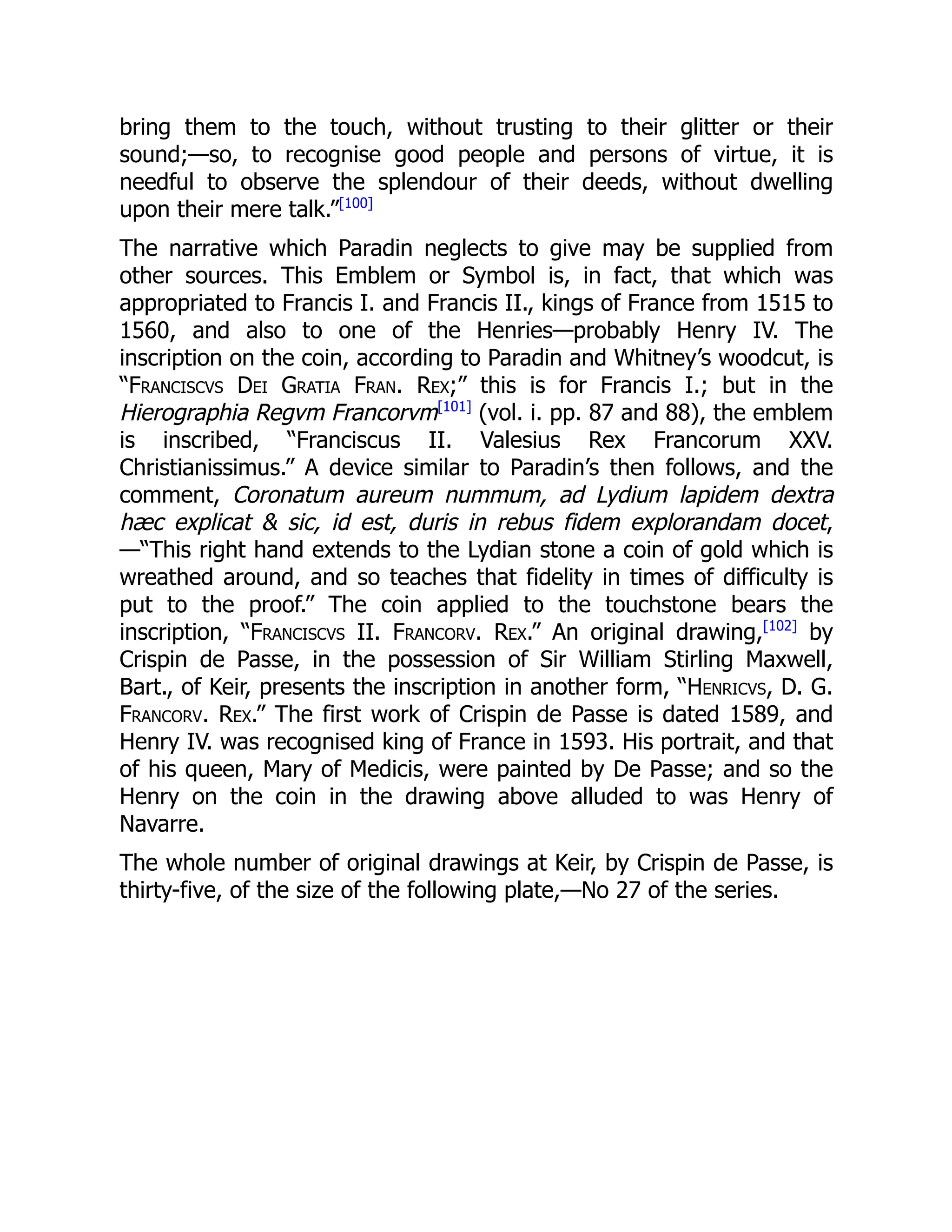 bring them to the touch, without trusting to their glitter or their
sound;—so, to recognise good people and persons of virtue, it is
needful to observe the splendour of their deeds, without dwelling
upon their mere talk.”[100]
The narrative which Paradin neglects to give may be supplied from
other sources. This Emblem or Symbol is, in fact, that which was
appropriated to Francis I. and Francis II., kings of France from 1515 to
1560, and also to one of the Henries—probably Henry IV. The
inscription on the coin, according to Paradin and Whitney’s woodcut, is
“Franciscvs Dei Gratia Fran. Rex;” this is for Francis I.; but in the
Hierographia Regvm Francorvm[101]
(vol. i. pp. 87 and 88), the emblem
is inscribed, “Franciscus II. Valesius Rex Francorum XXV.
Christianissimus.” A device similar to Paradin’s then follows, and the
comment, Coronatum aureum nummum, ad Lydium lapidem dextra
hæc explicat & sic, id est, duris in rebus fidem explorandam docet,
—“This right hand extends to the Lydian stone a coin of gold which is
wreathed around, and so teaches that fidelity in times of difficulty is
put to the proof.” The coin applied to the touchstone bears the
inscription, “Franciscvs II. Francorv. Rex.” An original drawing,[102]
by
Crispin de Passe, in the possession of Sir William Stirling Maxwell,
Bart., of Keir, presents the inscription in another form, “Henricvs, D. G.
Francorv. Rex.” The first work of Crispin de Passe is dated 1589, and
Henry IV. was recognised king of France in 1593. His portrait, and that
of his queen, Mary of Medicis, were painted by De Passe; and so the
Henry on the coin in the drawing above alluded to was Henry of
Navarre.
The whole number of original drawings at Keir, by Crispin de Passe, is
thirty-five, of the size of the following plate,—No 27 of the series.
 