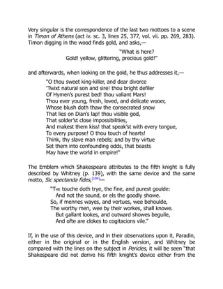 Very singular is the correspondence of the last two mottoes to a scene
in Timon of Athens (act iv. sc. 3, lines 25, 377, vol. vii. pp. 269, 283).
Timon digging in the wood finds gold, and asks,—
“What is here?
Gold! yellow, glittering, precious gold!”
and afterwards, when looking on the gold, he thus addresses it,—
“O thou sweet king-killer, and dear divorce
’Twixt natural son and sire! thou bright defiler
Of Hymen’s purest bed! thou valiant Mars!
Thou ever young, fresh, loved, and delicate wooer,
Whose blush doth thaw the consecrated snow
That lies on Dian’s lap! thou visible god,
That solder’st close impossibilities,
And makest them kiss! that speak’st with every tongue,
To every purpose! O thou touch of hearts!
Think, thy slave man rebels; and by thy virtue
Set them into confounding odds, that beasts
May have the world in empire!”
The Emblem which Shakespeare attributes to the fifth knight is fully
described by Whitney (p. 139), with the same device and the same
motto, Sic spectanda fides,[104]
—
“The touche doth trye, the fine, and purest goulde:
And not the sound, or els the goodly showe.
So, if mennes wayes, and vertues, wee behoulde,
The worthy men, wee by their workes, shall knowe.
But gallant lookes, and outward showes beguile,
And ofte are clokes to cogitacions vile.”
If, in the use of this device, and in their observations upon it, Paradin,
either in the original or in the English version, and Whitney be
compared with the lines on the subject in Pericles, it will be seen “that
Shakespeare did not derive his fifth knight’s device either from the
 