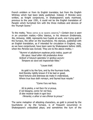 French emblem or from its English translator, but from the English
Whitney which had been lately published. Indeed, if Pericles were
written, as Knight conjectures, in Shakespeare’s early manhood,
previous to the year 1591, it could not be the English translation of
Paradin which furnished him with the three mottoes and devices of
the Triumph Scene.”
To the motto, “Amor certvs in re incerta cernitvr,”—Certain love is seen
in an uncertain matter,—Otho Vænius, in his Amorum Emblemata,
4to, Antwerp, 1608, represents two Cupids at work, one trying gold in
the furnace, the other on the touchstone. His stanzas, published with
an English translation, as if intended for circulation in England, may,
as we have conjectured, have been seen by Shakespeare before 1609,
when the Pericles was revived. They are to the above motto,—
“Nummi vt adulterium exploras priùs indice, quam sit
Illo opus: haud aliter ritè probandus Amor.
Scilicet vt fuluium spectatur in ignibus aurum:
Tempore sic duro est inspicienda fides.”
“Loues triall.
As gold is by the fyre, and by the fournace tryde,
And thereby rightly known if it be bad or good,
Hard fortune and distresse do make it vnderstood,
Where true loue doth remayn, and fayned loue resyde.”
“Come l’oro nel foco.
Sû la pietra, e nel foco l’or si proua,
E nel bisogno, come l’or nel foco,
Si dee mostrar leale in ogni loco
l’Amante; e alhor si vee d’Amor la proua.”
The same metaphor of attesting characters, as gold is proved by the
touchstone or by the furnace, is of frequent occurrence in
Shakespeare’s undoubted plays; and sometimes the turn of the
 