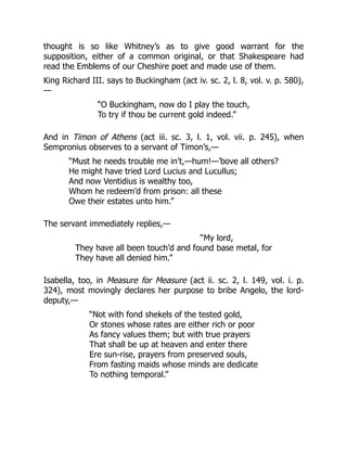 thought is so like Whitney’s as to give good warrant for the
supposition, either of a common original, or that Shakespeare had
read the Emblems of our Cheshire poet and made use of them.
King Richard III. says to Buckingham (act iv. sc. 2, l. 8, vol. v. p. 580),
—
“O Buckingham, now do I play the touch,
To try if thou be current gold indeed.”
And in Timon of Athens (act iii. sc. 3, l. 1, vol. vii. p. 245), when
Sempronius observes to a servant of Timon’s,—
“Must he needs trouble me in’t,—hum!—’bove all others?
He might have tried Lord Lucius and Lucullus;
And now Ventidius is wealthy too,
Whom he redeem’d from prison: all these
Owe their estates unto him.”
The servant immediately replies,—
“My lord,
They have all been touch’d and found base metal, for
They have all denied him.”
Isabella, too, in Measure for Measure (act ii. sc. 2, l. 149, vol. i. p.
324), most movingly declares her purpose to bribe Angelo, the lord-
deputy,—
“Not with fond shekels of the tested gold,
Or stones whose rates are either rich or poor
As fancy values them; but with true prayers
That shall be up at heaven and enter there
Ere sun-rise, prayers from preserved souls,
From fasting maids whose minds are dedicate
To nothing temporal.”
 