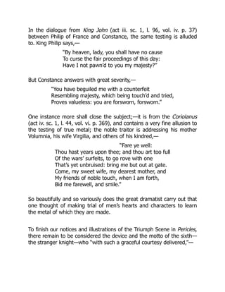 In the dialogue from King John (act iii. sc. 1, l. 96, vol. iv. p. 37)
between Philip of France and Constance, the same testing is alluded
to. King Philip says,—
“By heaven, lady, you shall have no cause
To curse the fair proceedings of this day:
Have I not pawn’d to you my majesty?”
But Constance answers with great severity,—
“You have beguiled me with a counterfeit
Resembling majesty, which being touch’d and tried,
Proves valueless: you are forsworn, forsworn.”
One instance more shall close the subject;—it is from the Coriolanus
(act iv. sc. 1, l. 44, vol. vi. p. 369), and contains a very fine allusion to
the testing of true metal; the noble traitor is addressing his mother
Volumnia, his wife Virgilia, and others of his kindred,—
“Fare ye well:
Thou hast years upon thee; and thou art too full
Of the wars’ surfeits, to go rove with one
That’s yet unbruised: bring me but out at gate.
Come, my sweet wife, my dearest mother, and
My friends of noble touch, when I am forth,
Bid me farewell, and smile.”
So beautifully and so variously does the great dramatist carry out that
one thought of making trial of men’s hearts and characters to learn
the metal of which they are made.
To finish our notices and illustrations of the Triumph Scene in Pericles,
there remain to be considered the device and the motto of the sixth—
the stranger knight—who “with such a graceful courtesy delivered,”—
 