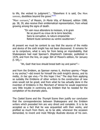 to life, the wicked to judgment.”... “Elsewhere it is said, One Hope
survives, doubtless beyond the grave.”[107]
“Mort vivifiante,” of Messin, In Morte Vita, of Boissard, edition 1588,
pp. 38, 39, also receive their emblematical representation, from wheat
growing among the signs of death.
“En vain nous attendons la moisson, si le grain
Ne se pourrit au creux de la terre beschée.
Sans la corruption, la nature empeschée
Retient toute semence au ventre soubterrain.”
At present we must be content to say that the source of the motto
and device of the sixth knight has not been discovered. It remains for
us to conjecture, what is very far from being an improbability, that
Shakespeare had read Spenser’s Shepherd’s Calendar, published in
1579, and from the line, on page 364 of Moxon’s edition, for January
(l. 54),—
“Ah, God! that love should breed both ioy and paine!”—
and from the Emblem, as Spenser names it, Anchora speme,—“Hope
is my anchor,”—did invent for himself the sixth knight’s device, and its
motto, In hac spe vivo,—“In this hope I live.” The step from applying
so suitably the Emblems of other writers to the construction of new
ones would not be great; and from what he has actually done in the
invention of Emblems in the Merchant of Venice he would experience
very little trouble in contriving any Emblem that he needed for the
completion of his dramatic plans.
The Casket Scene and the Triumph Scene then justify our conclusion
that the correspondencies between Shakespeare and the Emblem
writers which preceded him are very direct and complete. It is to be
accepted as a fact that he was acquainted with their works, and
profited so much from them, as to be able, whenever the occasion
demanded, to invent and most fittingly illustrate devices of his own.
 