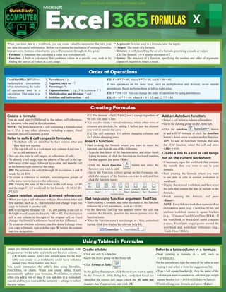 Excel365FORMULAS
When you store data in a workbook, you can create valuable summaries that turn your
raw data into useful information. Before we examine the mechanics of creating formulas,
here are some formula-related terms you will encounter throughout this guide:
• Formula: A statement that calculates a value in a worksheet cell.
• Function: A built-in calculation that combines values in a specific way, such as by
finding the sum of all values in a cell range.
• Argument: A value used in a formula (also the input).
• Output: The result of a formula.
• Returns: A verb describing the act of a formula generating a result, or output.
EX: The formula =3+4 returns an output of 7.
• Syntax: The structure of a function, specifying the number and order of arguments
(inputs) it requires to return a result.
Order of Operations
ExcelforOffice365follows
mathematical conventions
when determining the order
of operations used in a
calculation. That order is as
follows:
1. Parentheses: ( )
2. Negation, such as: –7
3. Percentage: %
4. Exponentiation: ^; e.g., 33
is written as 3^3
5. Multiplication and division: * and /
6. Addition and subtraction: + and –
EX: 4 + 8 * 7 = 60, where 8 * 7 = 56, and 4 + 56 = 60.
If two operations on the same level, such as multiplication and division, occur outside
parentheses, Excel performs them in left-to-right order.
EX: 8 * 5/4 = 10. You can change the order of operations by using parentheses.
EX: (4 + 8) * 7 = 84, where 4 + 8 = 12, and 12 * 7 = 84.
Creating Formulas
Create a formula:
Type an equal sign (=) followed by the values, cell references,
or functions to be used in the calculation.
NOTE: The first character in a cell containing a formula must
be =. If it is any other character, including a space, Excel
interprets the cell’s contents as text.
Refer to cells & cell ranges in formulas:
• Worksheet cells are identified by their column letter and
then their row number.
• The top-left cell in a worksheet is in column A and row 1,
so its cell address is A1.
• You can also refer to cell ranges, or collections of cells.
• To identify a cell range, type the address of the cell at the top-
left corner of the range, followed by a colon, and then the cell
at the bottom-right corner of the range.
EX: The reference for cells 6 through 10 in columns A and B
would be A6:B10.
• To create a reference to multiple, noncontiguous groups of
cells, put a comma between the references.
EX: Finding the sum of the values in the cell range A1:B5
and the range F1:G5 would call for the formula =SUM(A1:B5,
F1:G5).
Create relative, absolute & mixed references:
• When you type a cell reference with just the column letter and
row number, such as A1, that reference can change when you
copy its formula to another cell.
EX: Copying the formula =A1 + A2 and pasting it one cell to
the right would create the formula =B1 + B2. The destination
cell is one column to the right of the original cell, so Excel
changes the formula’s references based on that difference.
• To create an absolute reference, one that doesn’t change when
you copy a formula, type a dollar sign ($) before the column
and row designators.
EX: The formula =$A$1 * $A$2 won’t change regardless of
the cell you paste it into.
• You can also create a mixed reference, where either rows or
columns are absolute, by adding $ before just the element
you want to remain the same.
EX: The cell reference A$1 allows changing columns and
$A1 allows changing rows.
Insert a function:
• Start creating the formula where you want to insert the
function, and then do one of the following:
- Type the first letters of the function name, and either finish
typing its name, or click the function on the AutoComplete
list that appears and press <Tab>.
- Click the Insert Function button and select the
function you want to add.
- Go to the Function Library group on the Formulas tab,
click the category of the function you want to add, and then
click the function name.
Get help using function argument ToolTips:
• Start creating a formula, and enter the name of the function
followed by a left parenthesis, such as =SUM(.
• In the function ToolTip that appears below the cell that
contains the formula, position the mouse pointer over the
function name.
• When the function name’s text changes to a blue, underlined
format, click it to display the relevant help file.
Using Tables in Formulas
Tables give formal structure to lists of data in a worksheet, with
unique names for the table as a whole and for each column.
EX: A table named Table1 (the default name for the first
table you create in a workbook) could have columns
named Date, StoreNumber, and Sales.
You could summarize the table’s data using formulas,
PivotTables, or charts. When you create tables, Excel
automatically updates your formulas, PivotTables, or charts
when you add a row of data. If you add data to a worksheet
outside a table, you must edit the summary’s settings to reflect
the new values.
Create a table:
• Click any cell in a data list.
• Go to the Styles group on the Home tab.
• Click Format as Table.
• In the gallery that appears, click the style you want to apply.
• In the Format As Table dialog box, verify that Excel has
identified the correct cell range, check the My table has
headers box if appropriate, and click OK.
Refer to a table column in a formula:
• Start creating a formula in a cell, such as
=AVERAGE().
• In the parentheses, type the name of the table or start
typing it and select it from the suggestions list.
• Type a left square bracket ([), click the name of the
column you want to summarize, and then type a right
square bracket (]): = AVERAGE(Sales16[Sales]).
• Finish editing your formula and press <Enter>.
Add an AutoSum function:
• Select a cell below a column of numbers.
• Go to the Editing group on the Home tab.
• Click the AutoSum button
to add a SUM formula, or click the AutoSum
button’s down arrow to select another function.
TIP: To add an AutoSum formula that uses
the SUM function, select the cell and press
<Alt> + <=>.
Create a link to a cell or cell range
not on the current worksheet:
• If necessary, open the workbook that contains
the outside data you want to use in your
formula.
• Start creating the formula where you want
to use data in cells in another worksheet or
workbook.
• Display the external worksheet, and then select
the cells that contain the data to include in the
formula.
• Finish entering the formula, and press
<Enter>.
NOTE: Excel follows worksheet names with an
exclamation point (e.g., CashFlow!$E$4) and
encloses workbook names in square brackets
(e.g., [FinanceCheck]CashFlow!$E$4). If
the workbook or worksheet name contains
a space, Excel puts single quotes around the
workbook and worksheet references (e.g.,
‘Cash Flow’!$E$4).
1
WORLD’S #1 QUICK REFERENCE SOFTWARE GUIDE
 