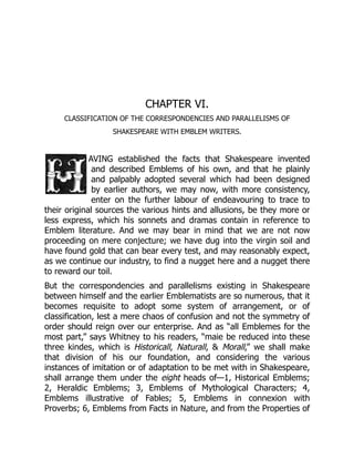 CHAPTER VI.
CLASSIFICATION OF THE CORRESPONDENCIES AND PARALLELISMS OF
SHAKESPEARE WITH EMBLEM WRITERS.
AVING established the facts that Shakespeare invented
and described Emblems of his own, and that he plainly
and palpably adopted several which had been designed
by earlier authors, we may now, with more consistency,
enter on the further labour of endeavouring to trace to
their original sources the various hints and allusions, be they more or
less express, which his sonnets and dramas contain in reference to
Emblem literature. And we may bear in mind that we are not now
proceeding on mere conjecture; we have dug into the virgin soil and
have found gold that can bear every test, and may reasonably expect,
as we continue our industry, to find a nugget here and a nugget there
to reward our toil.
But the correspondencies and parallelisms existing in Shakespeare
between himself and the earlier Emblematists are so numerous, that it
becomes requisite to adopt some system of arrangement, or of
classification, lest a mere chaos of confusion and not the symmetry of
order should reign over our enterprise. And as “all Emblemes for the
most part,” says Whitney to his readers, “maie be reduced into these
three kindes, which is Historicall, Naturall, & Morall,” we shall make
that division of his our foundation, and considering the various
instances of imitation or of adaptation to be met with in Shakespeare,
shall arrange them under the eight heads of—1, Historical Emblems;
2, Heraldic Emblems; 3, Emblems of Mythological Characters; 4,
Emblems illustrative of Fables; 5, Emblems in connexion with
Proverbs; 6, Emblems from Facts in Nature, and from the Properties of
 