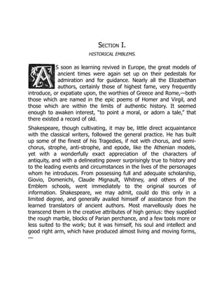 Section I.
HISTORICAL EMBLEMS.
S soon as learning revived in Europe, the great models of
ancient times were again set up on their pedestals for
admiration and for guidance. Nearly all the Elizabethan
authors, certainly those of highest fame, very frequently
introduce, or expatiate upon, the worthies of Greece and Rome,—both
those which are named in the epic poems of Homer and Virgil, and
those which are within the limits of authentic history. It seemed
enough to awaken interest, “to point a moral, or adorn a tale,” that
there existed a record of old.
Shakespeare, though cultivating, it may be, little direct acquaintance
with the classical writers, followed the general practice. He has built
up some of the finest of his Tragedies, if not with chorus, and semi-
chorus, strophe, anti-strophe, and epode, like the Athenian models,
yet with a wonderfully exact appreciation of the characters of
antiquity, and with a delineating power surprisingly true to history and
to the leading events and circumstances in the lives of the personages
whom he introduces. From possessing full and adequate scholarship,
Giovio, Domenichi, Claude Mignault, Whitney, and others of the
Emblem schools, went immediately to the original sources of
information. Shakespeare, we may admit, could do this only in a
limited degree, and generally availed himself of assistance from the
learned translators of ancient authors. Most marvellously does he
transcend them in the creative attributes of high genius: they supplied
the rough marble, blocks of Parian perchance, and a few tools more or
less suited to the work; but it was himself, his soul and intellect and
good right arm, which have produced almost living and moving forms,
—
 