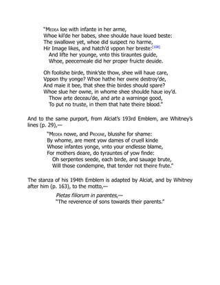 “Medea loe with infante in her arme,
Whoe kil’de her babes, shee shoulde haue loued beste:
The swallowe yet, whoe did suspect no harme,
Hir Image likes, and hatch’d vppon her breste:[108]
And lifte her younge, vnto this tirauntes guide,
Whoe, peecemeale did her proper fruicte deuide.
Oh foolishe birde, think’ste thow, shee will haue care,
Vppon thy yonge? Whoe hathe her owne destroy’de,
And maie it bee, that shee thie birdes should spare?
Whoe slue her owne, in whome shee shoulde haue ioy’d.
Thow arte deceau’de, and arte a warninge good,
To put no truste, in them that hate theire blood.”
And to the same purport, from Alciat’s 193rd Emblem, are Whitney’s
lines (p. 29),—
“Medea nowe, and Progne, blusshe for shame:
By whome, are ment yow dames of cruell kinde
Whose infantes yonge, vnto your endlesse blame,
For mothers deare, do tyrauntes of yow finde:
Oh serpentes seede, each birde, and sauage brute,
Will those condempne, that tender not theire frute.”
The stanza of his 194th Emblem is adapted by Alciat, and by Whitney
after him (p. 163), to the motto,—
Pietas filiorum in parentes,—
“The reverence of sons towards their parents.”
 