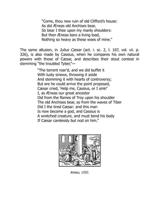 “Come, thou new ruin of old Clifford’s house:
As did Æneas old Anchises bear,
So bear I thee upon my manly shoulders:
But then Æneas bare a living load,
Nothing so heavy as these woes of mine.”
The same allusion, in Julius Cæsar (act. i. sc. 2, l. 107, vol. vii. p.
326), is also made by Cassius, when he compares his own natural
powers with those of Cæsar, and describes their stout contest in
stemming “the troubled Tyber,”—
“The torrent roar’d, and we did buffet it
With lusty sinews, throwing it aside
And stemming it with hearts of controversy;
But ere he could arrive the point proposed,
Cæsar cried, ‘Help me, Cassius, or I sink!’
I, as Æneas our great ancestor
Did from the flames of Troy upon his shoulder
The old Anchises bear, so from the waves of Tiber
Did I the tired Cæsar: and this man
Is now become a god, and Cassius is
A wretched creature, and must bend his body
If Cæsar carelessly but nod on him.”
Aneau, 1552.
 