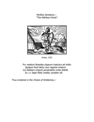Perfidvs familiaris,—
“The faithless friend.”
Aneau, 1552.
Per medium Brasidas clypeum traiectus ab hoſte:
Quóque foret læſus ciue rogante modum.
Cui fidebam (inquit) penetrabilis vmbo fefellit.
Sic cvi ſæpe fides credita: proditor eſt.
Thus rendered in the Choice of Emblemes,—
 