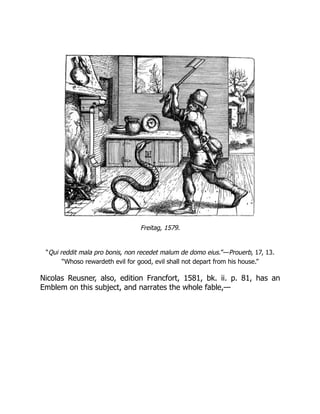Freitag, 1579.
“Qui reddit mala pro bonis, non recedet malum de domo eius.”—Prouerb, 17, 13.
“Whoso rewardeth evil for good, evil shall not depart from his house.”
Nicolas Reusner, also, edition Francfort, 1581, bk. ii. p. 81, has an
Emblem on this subject, and narrates the whole fable,—
 