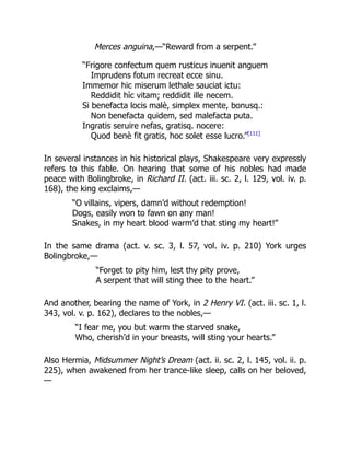 Merces anguina,—“Reward from a serpent.”
“Frigore confectum quem rusticus inuenit anguem
Imprudens fotum recreat ecce sinu.
Immemor hic miserum lethale sauciat ictu:
Reddidit hìc vitam; reddidit ille necem.
Si benefacta locis malè, simplex mente, bonusq.:
Non benefacta quidem, sed malefacta puta.
Ingratis seruire nefas, gratisq. nocere:
Quod benè fit gratis, hoc solet esse lucro.”[111]
In several instances in his historical plays, Shakespeare very expressly
refers to this fable. On hearing that some of his nobles had made
peace with Bolingbroke, in Richard II. (act. iii. sc. 2, l. 129, vol. iv. p.
168), the king exclaims,—
“O villains, vipers, damn’d without redemption!
Dogs, easily won to fawn on any man!
Snakes, in my heart blood warm’d that sting my heart!”
In the same drama (act. v. sc. 3, l. 57, vol. iv. p. 210) York urges
Bolingbroke,—
“Forget to pity him, lest thy pity prove,
A serpent that will sting thee to the heart.”
And another, bearing the name of York, in 2 Henry VI. (act. iii. sc. 1, l.
343, vol. v. p. 162), declares to the nobles,—
“I fear me, you but warm the starved snake,
Who, cherish’d in your breasts, will sting your hearts.”
Also Hermia, Midsummer Night’s Dream (act. ii. sc. 2, l. 145, vol. ii. p.
225), when awakened from her trance-like sleep, calls on her beloved,
—
 