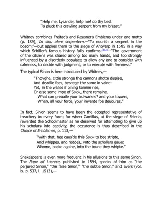 “Help me, Lysander, help me! do thy best
To pluck this crawling serpent from my breast.”
Whitney combines Freitag’s and Reusner’s Emblems under one motto
(p. 189), In sinu alere serpentem,—“To nourish a serpent in the
bosom,”—but applies them to the siege of Antwerp in 1585 in a way
which Schiller’s famous history fully confirms:[112]
—“The government
of the citizens was shared among too many hands, and too strongly
influenced by a disorderly populace to allow any one to consider with
calmness, to decide with judgment, or to execute with firmness.”
The typical Sinon is here introduced by Whitney,—
“Thovghe, cittie stronge the cannons shotte dispise,
And deadlie foes, beseege the same in vaine:
Yet, in the walles if pining famine rise,
Or else some impe of Sinon, there remaine.
What can preuaile your bulwarkes? and your towers,
When, all your force, your inwarde foe deuoures.”
In fact, Sinon seems to have been the accepted representative of
treachery in every form; for when Camillus, at the siege of Faleria,
rewarded the Schoolmaster as he deserved for attempting to give up
his scholars into captivity, the occurence is thus described in the
Choice of Emblemes, p. 113,—
“With that, hee caus’de this Sinon to bee stripte,
And whippes, and roddes, vnto the schollers gaue:
Whome, backe againe, into the toune they whipte.”
Shakespeare is even more frequent in his allusions to this same Sinon.
The Rape of Lucrece, published in 1594, speaks of him as “the
perjured Sinon,” “the false Sinon,” “the subtle Sinon,” and avers (vol.
ix. p. 537, l. 1513),—
 