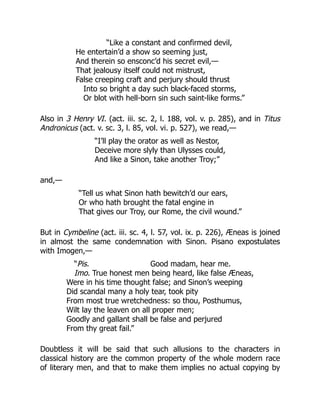 “Like a constant and confirmed devil,
He entertain’d a show so seeming just,
And therein so ensconc’d his secret evil,—
That jealousy itself could not mistrust,
False creeping craft and perjury should thrust
Into so bright a day such black-faced storms,
Or blot with hell-born sin such saint-like forms.”
Also in 3 Henry VI. (act. iii. sc. 2, l. 188, vol. v. p. 285), and in Titus
Andronicus (act. v. sc. 3, l. 85, vol. vi. p. 527), we read,—
“I’ll play the orator as well as Nestor,
Deceive more slyly than Ulysses could,
And like a Sinon, take another Troy;”
and,—
“Tell us what Sinon hath bewitch’d our ears,
Or who hath brought the fatal engine in
That gives our Troy, our Rome, the civil wound.”
But in Cymbeline (act. iii. sc. 4, l. 57, vol. ix. p. 226), Æneas is joined
in almost the same condemnation with Sinon. Pisano expostulates
with Imogen,—
“Pis. Good madam, hear me.
Imo. True honest men being heard, like false Æneas,
Were in his time thought false; and Sinon’s weeping
Did scandal many a holy tear, took pity
From most true wretchedness: so thou, Posthumus,
Wilt lay the leaven on all proper men;
Goodly and gallant shall be false and perjured
From thy great fail.”
Doubtless it will be said that such allusions to the characters in
classical history are the common property of the whole modern race
of literary men, and that to make them implies no actual copying by
 