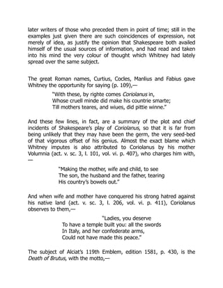 later writers of those who preceded them in point of time; still in the
examples just given there are such coincidences of expression, not
merely of idea, as justify the opinion that Shakespeare both availed
himself of the usual sources of information, and had read and taken
into his mind the very colour of thought which Whitney had lately
spread over the same subject.
The great Roman names, Curtius, Cocles, Manlius and Fabius gave
Whitney the opportunity for saying (p. 109),—
“With these, by righte comes Coriolanus in,
Whose cruell minde did make his countrie smarte;
Till mothers teares, and wiues, did pittie winne.”
And these few lines, in fact, are a summary of the plot and chief
incidents of Shakespeare’s play of Coriolanus, so that it is far from
being unlikely that they may have been the germ, the very seed-bed
of that vigorous offset of his genius. Almost the exact blame which
Whitney imputes is also attributed to Coriolanus by his mother
Volumnia (act. v. sc. 3, l. 101, vol. vi. p. 407), who charges him with,
—
“Making the mother, wife and child, to see
The son, the husband and the father, tearing
His country’s bowels out.”
And when wife and mother have conquered his strong hatred against
his native land (act. v. sc. 3, l. 206, vol. vi. p. 411), Coriolanus
observes to them,—
“Ladies, you deserve
To have a temple built you: all the swords
In Italy, and her confederate arms,
Could not have made this peace.”
The subject of Alciat’s 119th Emblem, edition 1581, p. 430, is the
Death of Brutus, with the motto,—
 
