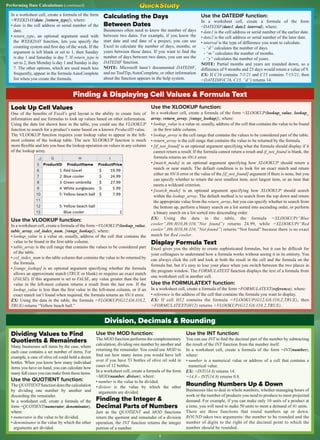Performing Date Calculations (continued)
Finding & Displaying Cell Values & Formula Text
Look Up Cell Values
One of the benefits of Excel’s grid layout is the ability to create lists of
information and use formulas to look up values based on other information.
Using the data list shown here in the table, you could use the VLOOKUP
function to search for a product’s name based on a known ProductID value.
The VLOOKUP function requires your lookup value to appear in the left-
most column of the lookup table. The new XLOOKUP function is much
more flexible and lets you base the lookup operation on values in any column
of the lookup array.
Use the VLOOKUP function:
In a worksheet cell, create a formula of the form =VLOOKUP(lookup_value,
table_array, col_index_num, [range_lookup]), where:
• lookup_value is a value or, usually, address of the cell that contains the
value to be found in the first table column.
• table_array is the cell range that contains the values to be considered part
of the table.
• col_index_num is the table column that contains the value to be returned by
the formula.
• [range_lookup] is an optional argument specifying whether the formula
allows an approximate match (TRUE or blank) or requires an exact match
(FALSE). If this argument is set to FALSE, any value greater than the last
value in the left-most column returns a result from the last row. If the
lookup_value is less than the first value in the left-most column, or if an
exact match isn’t found when required, the formula returns an #N/A error.
EX: Using the data in the table, the formula =VLOOKUP(G12,G6:I10,2,
TRUE) returns “Yellow beach ball.”
Use the XLOOKUP function:
In a worksheet cell, create a formula of the form =XLOOKUP(lookup_value, lookup_
array, return_array, [range_lookup]), where:
• lookup_value is a value or, usually, address of the cell that contains the value to be found
in the first table column.
• lookup_array is the cell range that contains the values to be considered part of the table.
• return_array is the cell range that contains the value to be returned by the formula.
• [if_not_found] is an optional argument specifying what the formula should display if it
cannot return a result. If the formula cannot return a result and if_not_found is blank, the
formula returns an #N/A error.
• [match_mode] is an optional argument specifying how XLOOKUP should return a
match or near match. The default condition is to look for an exact match and return
either an #N/A error or the value of the [if_not_found] argument if there is none, but you
can specify whether to return the next smallest item, next largest item, or an item that
meets a wildcard criterion.
• [search_mode] is an optional argument specifying how XLOOKUP should search
within the lookup_array. The default method is to search from the top down and return
the appropriate value from the return_array, but you can specify whether to search from
the bottom up, perform a binary search on a list sorted into ascending order, or perform
a binary search on a list sorted into descending order.
EX: Using the data in the table, the formula =XLOOKUP(“Blue
cooler”,H6:H10,I6:I10,”Not found”) returns 24.99, while =XLOOKUP(“Red
cooler”,H6:H10,I6:I10,”Not found”) returns “Not found” because there is no exact
match for Red cooler.
Display Formula Text
Excel gives you the ability to create sophisticated formulas, but it can be difficult for
your colleagues to understand how a formula works without seeing it in its entirety. You
can always click the cell and look at both the result in the cell and the formula on the
formula bar, but it’s easy to lose your place when you switch between the two places in
the program window. The FORMULATEXT function displays the text of a formula from
one worksheet cell in another cell.
Use the FORMULATEXT function:
In a worksheet cell, create a formula of the form =FORMULATEXT(reference), where:
• reference is the address of the cell that contains the formula you want to display.
EX: If cell H12 contains the formula =VLOOKUP(G12,G6:I10,2,TRUE), then
=FORMULATEXT(H12) returns =VLOOKUP(G12,G6:I10,2,TRUE).
Division, Decimals & Rounding
Dividing Values to Find
Quotients & Remainders
Many businesses sell items by the case, where
each case contains a set number of items. For
example, a case of olive oil could hold a dozen
bottles. When you know how many individual
items you have on hand, you can calculate how
many full cases you can make from those items.
Use the QUOTIENT function:
The QUOTIENT function does the calculation
by dividing one number by another and
discarding the remainder.
In a worksheet cell, create a formula of the
form =QUOTIENT(numerator, denominator),
where:
• numerator is the value to be divided.
• denominator is the value by which the other
arguments are divided.
Use the MOD function:
The MOD function performs the complementary
calculation, dividing one number by another and
returning the remainder. You could use MOD to
find out how many items you would have left
over if you have 53 bottles of olive oil sold in
cases of 12 bottles.
In a worksheet cell, create a formula of the form
=MOD(number, divisor), where:
• number is the value to be divided.
• divisor is the value by which the other
arguments are divided.
Finding the Integer &
Decimal Parts of Numbers
Just as the QUOTIENT and MOD functions
return the quotient and remainder of a division
operation, the INT function returns the integer
portion of a number.
Use the INT function:
You can use INT to find the decimal part of the number by subtracting
the result of the INT function from the number itself.
In a worksheet cell, create a formula of the form =INT(number),
where:
• number is a numerical value or address of a cell that contains a
numerical value.
EX: =INT(14.8) returns 14.
=14.8 – INT(14.8) returns 0.8.
Rounding Numbers Up & Down
Businesses like to deal in whole numbers, whether managing hours of
work or the number of products you need to produce to meet projected
demand. For example, if you can make only 10 units of a product at
a time, you will need to make 50 units to meet a demand of 41 units.
There are three functions that round numbers up or down.
ROUND takes two arguments: the number to be rounded and the
number of digits to the right of the decimal point to which the
number should be rounded.
In a worksheet cell, create a formula of the form
=WEEKDAY(date, [return_type]), where:
• date is the cell address or serial number of the
date.
• return_type, an optional argument used with
the WEEKDAY function, lets you specify the
counting system and first day of the week. If the
argument is left blank or set to 1, then Sunday
is day 1 and Saturday is day 7. If return_type is
set to 2, then Monday is day 1 and Sunday is day
7. The other options, which are used much less
frequently, appear in the formula AutoComplete
list when you create the formula.
Calculating the Days
Between Dates
Businesses often need to know the number of days
between two dates. For example, if you know the
start date and end date of a project, you can use
Excel to calculate the number of days, months, or
years between those dates. If you want to find the
number of days between two dates, you can use the
DATEDIF function.
NOTE: Microsoft hasn’t documented DATEDIF,
and no ToolTip, AutoComplete, or other information
about the function appears in the help system.
Use the DATEDIF function:
In a worksheet cell, create a formula of the form
=DATEDIF(date1, date2, interval), where:
• date1 is the cell address or serial number of the earlier date.
• date2 is the cell address or serial number of the later date.
• interval is the type of difference you want to calculate.
- “d” calculates the number of days.
- “m” calculates the number of months.
- “y” calculates the number of years.
NOTE: Partial months and years are rounded down, so a
difference of 9 months and 23 days would return a value of 9.
EX: If C16 contains 7/1/21 and C15 contains 7/15/21, then
=DATEDIF(C16, C15, “d”) returns 14.
5
 