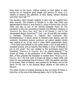 bring them to the touch, without trusting to their glitter or their
sound;—so, to recognise good people and persons of virtue, it is
needful to observe the splendour of their deeds, without dwelling
upon their mere talk.”[100]
The narrative which Paradin neglects to give may be supplied from
other sources. This Emblem or Symbol is, in fact, that which was
appropriated to Francis I. and Francis II., kings of France from 1515 to
1560, and also to one of the Henries—probably Henry IV. The
inscription on the coin, according to Paradin and Whitney’s woodcut, is
“Franciscvs Dei Gratia Fran. Rex;” this is for Francis I.; but in the
Hierographia Regvm Francorvm[101]
(vol. i. pp. 87 and 88), the emblem
is inscribed, “Franciscus II. Valesius Rex Francorum XXV.
Christianissimus.” A device similar to Paradin’s then follows, and the
comment, Coronatum aureum nummum, ad Lydium lapidem dextra
hæc explicat & sic, id est, duris in rebus fidem explorandam docet,
—“This right hand extends to the Lydian stone a coin of gold which is
wreathed around, and so teaches that fidelity in times of difficulty is
put to the proof.” The coin applied to the touchstone bears the
inscription, “Franciscvs II. Francorv. Rex.” An original drawing,[102]
by
Crispin de Passe, in the possession of Sir William Stirling Maxwell,
Bart., of Keir, presents the inscription in another form, “Henricvs, D. G.
Francorv. Rex.” The first work of Crispin de Passe is dated 1589, and
Henry IV. was recognised king of France in 1593. His portrait, and that
of his queen, Mary of Medicis, were painted by De Passe; and so the
Henry on the coin in the drawing above alluded to was Henry of
Navarre.
The whole number of original drawings at Keir, by Crispin de Passe, is
thirty-five, of the size of the following plate,—No 27 of the series.
 