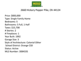 2660 Hickory Pepper Pike, Oh 44124Price: $800,000 Type: Single Family Home Bedrooms: 5 Bathrooms: 5 Full, 1 HalfTaxes: $15,708# Stories: 2# Fireplaces: 1 Year Built: 1992 Garage Size: 3 Style of Architecture: Colonial Other School District: Orange CSD Status: Active MLS Number: 3084335